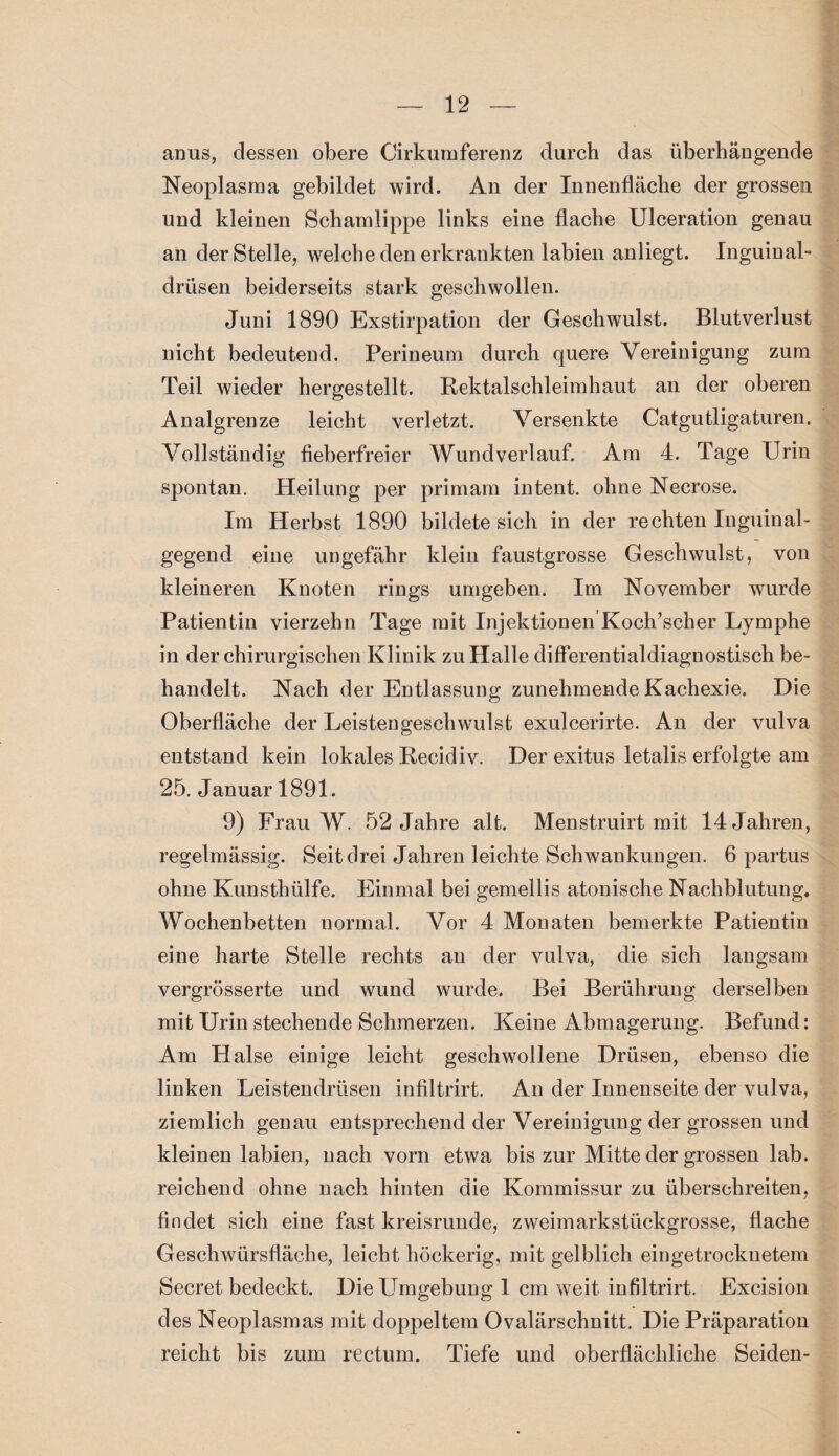 anus, dessen obere Cirkumferenz durch das überhängende Neoplasma gebildet wird. An der Innenfläche der grossen und kleinen Schamlippe links eine flache Ulceration genau an der Stelle, welche den erkrankten labien anliegt. Inguinal- drüsen beiderseits stark geschwollen. Juni 1890 Exstirpation der Geschwulst. Blutverlust nicht bedeutend. Perineum durch quere Vereinigung zum Teil wieder hergestellt. Rektalschleimhaut an der oberen Analgrenze leicht verletzt. Versenkte Catgutligaturen. Vollständig fieberfreier Wundverlauf Am 4. Tage Urin spontan. Heilung per primam intent. ohne Necrose. Im Herbst 1890 bildete sich in der rechten Inguinal¬ gegend eine ungefähr klein faustgrosse Geschwulst, von kleineren Knoten rings umgeben. Im November wurde Patientin vierzehn Tage mit Injektionen Koch’scher Lymphe in der chirurgischen Klinik zu Halle differentialdiagnostisch be¬ handelt. Nach der Entlassung zunehmende Kachexie. Die Oberfläche der Leistengeschwulst exulcerirte. An der vulva entstand kein lokales Recidiv. Der exitus letalis erfolgte am 25. Januar 1891. 9) Frau W. 52 Jahre alt. Menstruirt mit 14 Jahren, regelmässig. Seit drei Jahren leichte Schwankungen. 6 partus ohne Kunsthülfe. Einmal bei gemellis atonische Nachblutung. Wochenbetten normal. Vor 4 Monaten bemerkte Patientin eine harte Stelle rechts an der vulva, die sich langsam vergrösserte und wund wurde. Bei Berührung derselben mit Urin stechende Schmerzen. Keine Abmagerung. Befund: Am Halse einige leicht geschwollene Drüsen, ebenso die linken Leistendrüsen infiltrirt. An der Innenseite der vulva, ziemlich genau entsprechend der Vereinigung der grossen und kleinen labien, nach vorn etwa bis zur Mitte der grossen lab. reichend ohne nach hinten die Kommissur zu überschreiten, findet sich eine fast kreisrunde, zweimarkstückgrosse, flache Geschwürsfläche, leicht höckerig, mit gelblich eingetrockuetem Secret bedeckt. Die Umgebung 1 cm weit infiltrirt. Excision des Neoplasmas mit doppeltem Ovalärschnitt. Die Präparation reicht bis zum rectum. Tiefe und oberflächliche Seiden-