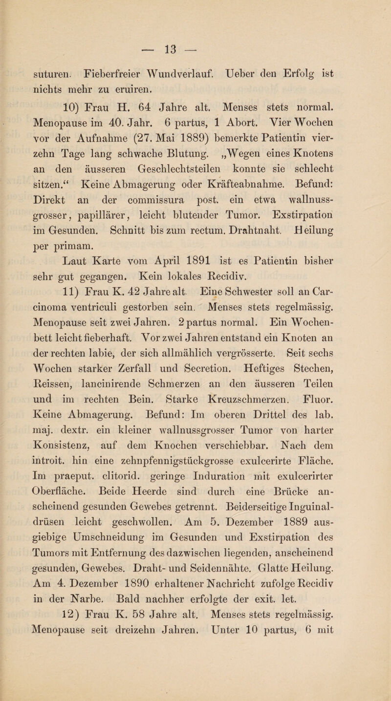suturen. Fieberfreier Wundverlauf. lieber den Erfolg ist nichts mehr zu eruiren. 10) Frau H. 64 Jahre alt. Menses stets normal. Menopause im 40. Jahr. 6 partus, 1 Abort. Vier Wochen vor der Aufnahme (27. Mai 1889) bemerkte Patientin vier¬ zehn Tage lang schwache Blutung. „Wegen eines Knotens an den äusseren Geschlechtsteilen konnte sie schlecht sitzen/* Keine Abmagerung oder Kräfteabnahme. Befund: Direkt an der commissura post, ein etwa wallnuss¬ grosser, papillärer, leicht blutender Tumor. Exstirpation im Gesunden. Schnitt bis zum rectum. Drahtnaht. H eilung per primam. Laut Karte vom April 1891 ist es Patientin bisher sehr gut gegangen. Kein lokales Recidiv. 11) Frau K. 42 Jahre alt- Eine Schwester soll an Car¬ cinoma ventriculi gestorben sein. Menses stets regelmässig. Menopause seit zwei Jahren. 2 partus normal. Ein Wochen¬ bett leicht fieberhaft. Vor zwei Jahren entstand ein Knoten an der rechten labie, der sich allmählich vergrösserte. Seit sechs Wochen starker Zerfall und Secretion. Heftiges Stechen, Reissen, lancinirende Schmerzen an den äusseren Teilen und im rechten Bein. Starke Kreuzschmerzen. Fluor. Keine Abmagerung. Befund: Im oberen Drittel des lab. maj. dextr. ein kleiner wallnussgrosser Tumor von harter Konsistenz, auf dem Knochen verschiebbar. Nach dem introit. hin eine zehnpfennigstückgrosse exulcerirte Fläche. Im praeput. clitorid. geringe Induration mit exulcerirter Oberfläche. Beide Heerde sind durch eine Brücke an¬ scheinend gesunden Gewebes getrennt. Beiderseitige Inguinal¬ drüsen leicht geschwollen. Am 5. Dezember 1889 aus¬ giebige Umschneidung im Gesunden und Exstirpation des Tumors mit Entfernung des dazwischen liegenden, anscheinend gesunden, Gewebes. Draht- und Seidennähte. Glatte Heilung. Am 4. Dezember 1890 erhaltener Nachricht zufolge Recidiv in der Narbe. Bald nachher erfolgte der exit. let. 12) Frau K. 58 Jahre alt. Menses stets regelmässig. Menopause seit dreizehn Jahren. Unter 10 partus, 6 mit