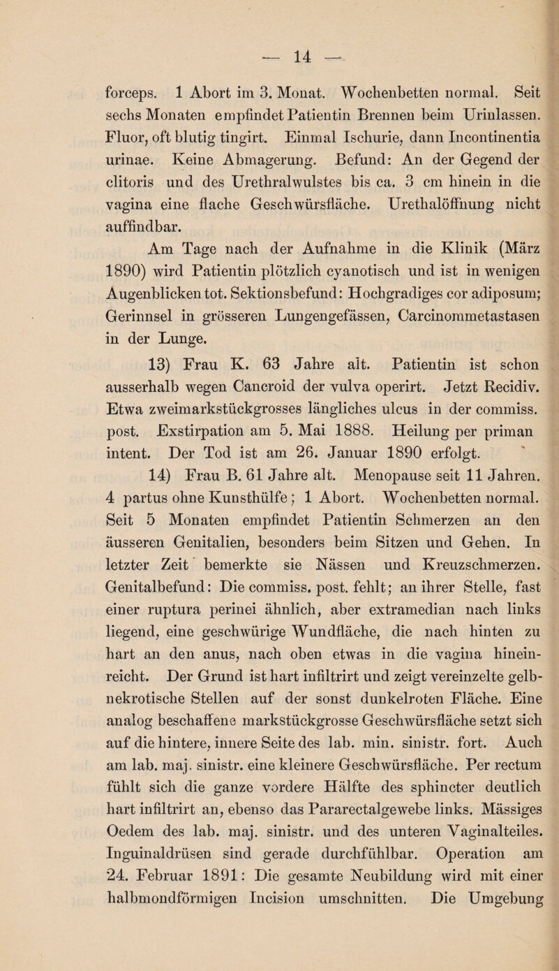 forceps. 1 Abort, im 3. Monat. Wochenbetten normal. Seit sechs Monaten empfindet Patientin Brennen beim Urinlassen. Fluor, oft blutig tingirt. Einmal Ischurie, dann Incontinentia urinae. Keine Abmagerung. Befund: An der Gegend der clitoris und des Urethralwulstes bis ca. 3 cm hinein in die vagina eine flache Geschwürsfläche. Urethalöffhung nicht auffindbar. Am Tage nach der Aufnahme in die Klinik (März 1890) wird Patientin plötzlich cyanotisch und ist in wenigen Augenblicken tot. Sektionsbefund: Hochgradiges cor adiposum; Gerinnsel in grösseren Lungengefässen, Carcinommetastasen in der Lunge. 13) Frau K. 63 Jahre alt. Patientin ist schon ausserhalb wegen Cancroid der vulva operirt. Jetzt Recidiv. Etwa zweimarkstückgrosses längliches ulcus in der commiss. post. Exstirpation am 5. Mai 1888. Heilung per priman intent. Der Tod ist am 26. Januar 1890 erfolgt. 14) Frau B. 61 Jahre alt. Menopause seit 11 Jahren. 4 partus ohne Kunsthülfe; 1 Abort. Wochenbetten normal. Seit 5 Monaten empfindet Patientin Schmerzen an den äusseren Genitalien, besonders beim Sitzen und Gehen. In letzter Zeit bemerkte sie Nässen und Kreuzschmerzen. Genitalbefund: Die commiss. post, fehlt; an ihrer Stelle, fast einer ruptura perin ei ähnlich, aber extramedian nach links liegend, eine geschwürige Wundfläche, die nach hinten zu hart an den anus, nach oben etwas in die vagina hinein¬ reicht. Der Grund ist hart infiltrirt und zeigt vereinzelte gelb¬ nekrotische Stellen auf der sonst dunkelroten Fläche. Eine analog beschaffene markstückgrosse Geschwürsfläche setzt sich auf die hintere, innere Seite des lab. min. sinistr. fort. Auch am lab. maj. sinistr. eine kleinere Geschwürsfläche. Per rectum fühlt sich die ganze vordere Hälfte des sphincter deutlich hart infiltrirt an, ebenso das Pararectalgewebe links. Mässiges Oedem des lab. maj. sinistr. und des unteren Vaginalteiles. Inguinaldrüsen sind gerade durchfühlbar. Operation am 24. Februar 1891: Die gesamte Neubildung wird mit einer halbmondförmigen Incision Umschnitten. Die Umgebung