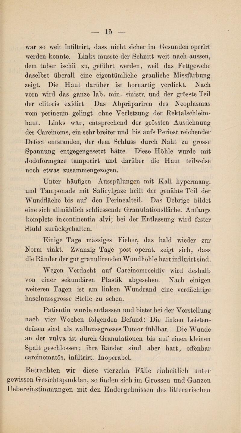 war so weit infiltrirt, dass nicht sicher im Gesunden operirt werden konnte. Links musste der Schnitt weit nach aussen, dem tuber ischii zu, geführt werden, weil das Fettgewebe daselbst überall eine eigentümliche grauliche Missfärbung zeigt. Die Haut darüber ist hornartig verdickt. Nach vorn wird das ganze lab. min. sinistr. und der grösste Teil der clitoris exidirt. Das Abpräpariren des Neoplasmas vom perineum gelingt ohne Verletzung der Rektalschleim¬ haut. Links war, entsprechend der grössten Ausdehnung des Carcinoms, ein sehr breiter und bis aufs Periost reichender Defect entstanden, der dem Schluss durch Naht zu grosse Spannung entgegengesetzt hätte. Diese Höhle wurde mit Jodoformgaze tamporirt und darüber die Haut teilweise noch etwas zusammengezogen. Unter häufigen Ausspülungen mit Kali hypermang. und Tamponade mit Salicylgaze heilt der genähte Teil der Wundfläche bis auf den Perinealteil. Das Uebrige bildet eine sich allmählich schliessende Granulationsfläche. Anfangs komplete in continentia alvi; bei der Entlassung wird fester Stuhl zurückgehalten. Einige Tage mässiges Fieber, das bald wieder zur Norm sinkt. Zwanzig Tage post operat. zeigt sich, dass die Ränder der gut granulirenden Wundhöhle hart infiltrirt sind. Wegen Verdacht auf Carcinomrecidiv wird deshalb von einer sekundären Plastik abgesehen. Nach einigen weiteren Tagen ist am linken Wundrand eine verdächtige haselnussgrosse Stelle zu sehen. Patientin wurde entlassen und bietet bei der Vorstellung nach vier Wochen folgenden Befund: Die linken Leisten¬ drüsen sind als wallnussgrosses Tumor fühlbar. Die Wunde an der vulva ist durch Granulationen bis auf einen kleinen Spalt geschlossen; ihre Ränder sind aber hart, offenbar carcinomatös, infiltrirt. Inoperabel. Betrachten wir diese vierzehn Fälle einheitlich unter gewissen Gesichtspunkten, so finden sich im Grossen und Ganzen Uebereinstimmungen mit den Endergebnissen des litterarischen