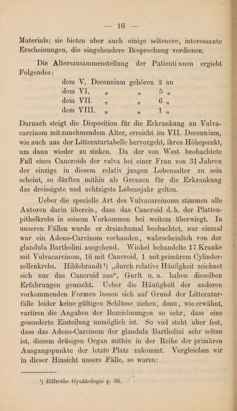 Materials; sie bieten aber auch einige seltenere, interessante Erscheinungen, die eingehendere Besprechung verdienen. Die Alterszusammenstellung der Patienti nnen ergiebt Folgendes: dem Y. Decennium gehören 2 an dem VI, „ „ 5 „ dem VII. „ „ 6 „ dem VIII. „ „ 1 „ Darnach steigt die Disposition für die Erkrankung an Vulva- carcinom mitzunehmendem Alter, erreicht im VII. Decennium, wie auch aus der Litteraturtabelle hervorgeht, ihren Höhepunkt, um dann wieder zu sinken. Da der von West beobachtete Fall eines Cancroids der vulva bei einer Frau von 31 Jahren der einzige in diesem relativ, jungen Lebensalter zu sein scheint, so dürften mithin als Grenzen für die Erkrankung das dreissigste und achtzigste Lebensjahr gelten. Ueber die specielle Art des Vulvacarcinoms stimmen alle Autoren darin überein, dass das Cancroid d. h. der Platten¬ pithelkrebs in seinem Vorkommen bei weitem überwiegt. In unseren Fällen wurde er dreizehnmal beobachtet, nur einmal war ein Adeno-Carcinom vorhanden, wahrscheinlich von der glandula Bartholini ausgehend. Winkel behandelte 17 Kranke mit Vulvacarcinom, 16 mit Cancroid, 1 mit primärem Cylinder- zellenkrebs. Hildebrandt1) „durch relative Häufigkeit zeichnet sich nur das Cancroid aus“, Gurlt u. a. haben dieselben Erfahrungen gemacht. Ueber die Häufigkeit der anderen vorkommenden Formen lassen sich auf Grund der Litteratur- fälle leider keine gültigen Schlüsse ziehen, denn, wie erwähnt, variiren die Angaben der Bezeichnungen so sehr, dass eine gesonderte Einteilung unmöglich ist. So viel steht aber fest, dass das Adeno-Carcinom der glandula Bartholini sehr selten ist, diesem drüsigen Organ mithin in der Reihe der primären Ausgangspunkte der letzte Platz zukommt. Vergleichen wir in dieser Hinsicht unsere Fälle, so waren: Billroths Gynäkologie p. 36.