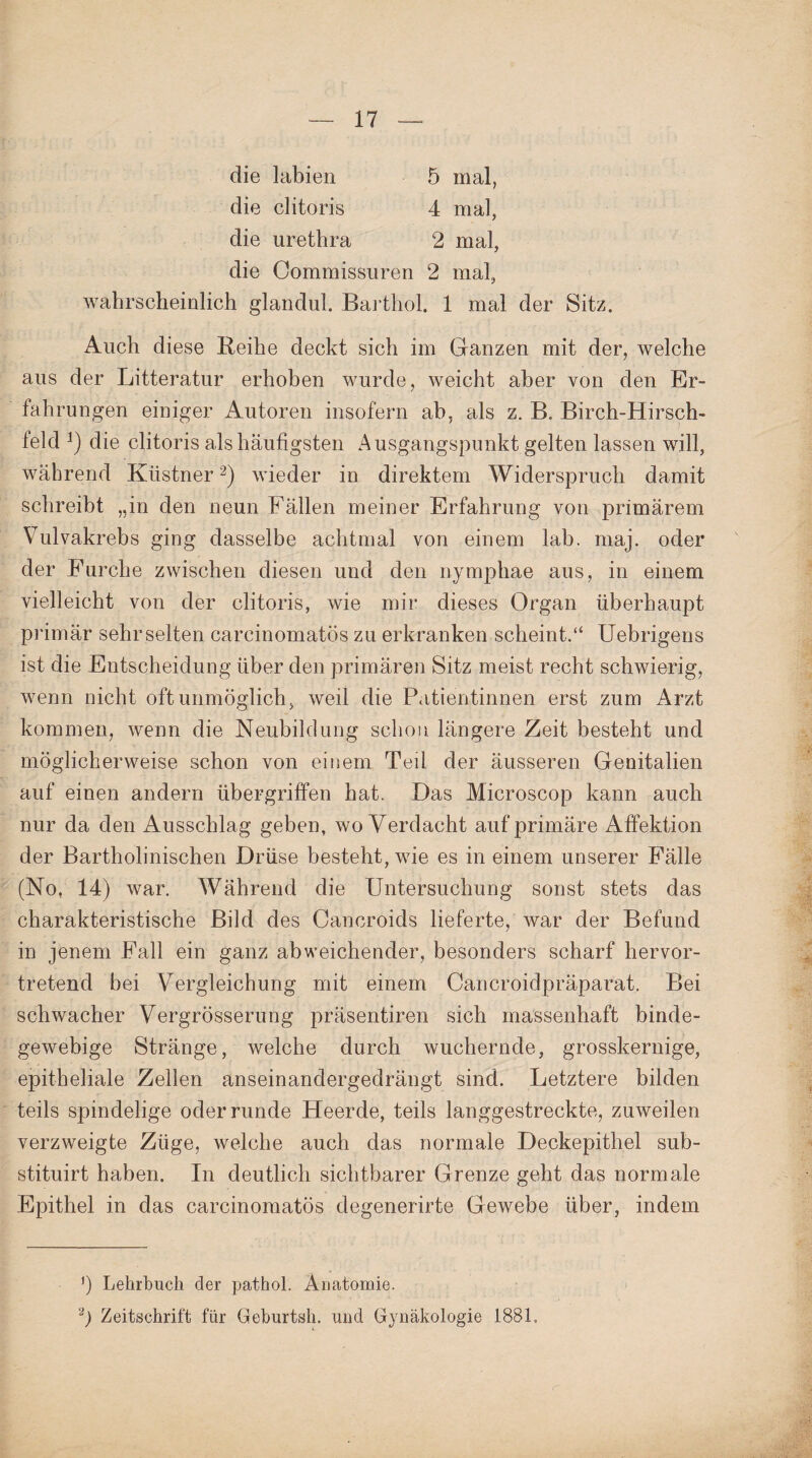 die labien 5 mal, die clitoris 4 mal, die urethra 2 mal, die Commissuren 2 mal, wahrscheinlich glandul. Barthol. 1 mal der Sitz. Auch diese Beihe deckt sich im Ganzen mit der, welche aus der Litteratur erhoben wurde, weicht aber von den Er¬ fahrungen einiger Autoren insofern ab, als z. B. Birch-Hirsch- teld die clitoris als häufigsten Ausgangspunkt gelten lassen will, während Ktistner* 2) wieder in direktem Widerspruch damit schreibt „in den neun Fällen meiner Erfahrung von primärem Vulvakrebs ging dasselbe achtmal von einem lab. maj. oder der Furche zwischen diesen und den nymphae aus, in einem vielleicht von der clitoris, wie mir dieses Organ überhaupt primär sehr selten carcinomatös zu erkranken scheint.“ Uebrigens ist die Entscheidung über den primären Sitz meist recht schwierig, wenn nicht oft unmöglich, weil die Patientinnen erst zum Arzt kommen, wenn die Neubildung schon längere Zeit besteht und möglicherweise schon von einem Teil der äusseren Genitalien auf einen andern Übergriffen hat. Das Microscop kann auch nur da den Ausschlag geben, wo Verdacht auf primäre Affektion der Bartholinischen Drüse besteht, wie es in einem unserer Fälle (No, 14) war. Während die Untersuchung sonst stets das charakteristische Bild des Cancroids lieferte, war der Befund in jenem Fall ein ganz abweichender, besonders scharf hervor¬ tretend bei Vergleichung mit einem Cancroidpräparat. Bei schwacher Vergrösserung präsentiren sich massenhaft binde¬ gewebige Stränge, welche durch wuchernde, grosskernige, epitheliale Zellen anseinandergedrängt sind. Letztere bilden teils spindelige oder runde Heerde, teils langgestreckte, zuweilen verzweigte Züge, welche auch das normale Deckepithel sub- stituirt haben. In deutlich sichtbarer Grenze geht das normale Epithel in das carcinomatös degenerirte Gewebe über, indem Lehrbuch der pathol. Anatomie.