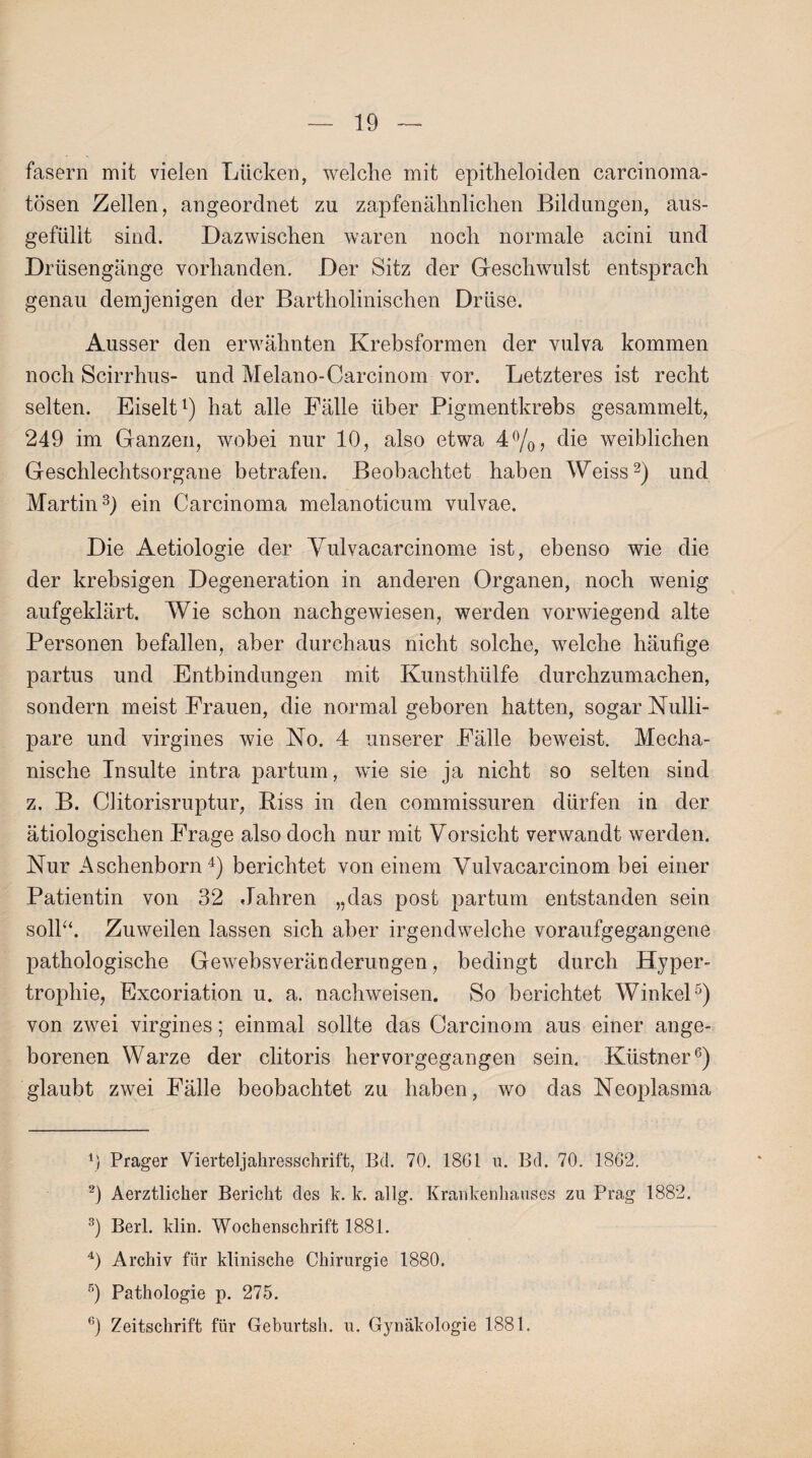 fasern mit vielen Lücken, welche mit epitheloiden carcinoma- tösen Zellen, angeordnet zu zapfenähnlichen Bildungen, aus- gefüllt sind. Dazwischen waren noch normale acini und Drüsengänge vorhanden. Der Sitz der Geschwulst entsprach genau demjenigen der Bartholinischen Drüse. Ausser den erwähnten Krebsformen der vulva kommen noch Scirrhus- und Melano-Carcinom vor. Letzteres ist recht selten. Eiselt1) hat alle Fälle über Pigmentkrebs gesammelt, 249 im Ganzen, wobei nur 10, also etwa 4%, die weiblichen Geschlechtsorgane betrafen. Beobachtet haben Weiss2) und Martin3) ein Carcinoma melanoticum vulvae. Die Aetiologie der Vulvacarcinome ist, ebenso wie die der krebsigen Degeneration in anderen Organen, noch wenig aufgeklärt. Wie schon nachgewiesen, werden vorwiegend alte Personen befallen, aber durchaus nicht solche, welche häufige partus und Entbindungen mit Kunsthülfe durchzumachen, sondern meist Frauen, die normal geboren hatten, sogar Nulli- pare und virgines wie No. 4 unserer Fälle beweist. Mecha¬ nische Insulte intra partum, wie sie ja nicht so selten sind z. B. Clitorisruptur, Riss in den commissuren dürfen in der ätiologischen Frage also doch nur mit Vorsicht verwandt werden. Nur Aschenborn4) berichtet von einem Vulvacarcinom bei einer Patientin von 32 Jahren „das post partum entstanden sein soll“. Zuweilen lassen sich aber irgendwelche voraufgegangene pathologische Gewebsveränderungen, bedingt durch Hyper¬ trophie, Excoriation u. a. nachweisen. So berichtet Winkel5) von zwei virgines; einmal sollte das Carcinom aus einer ange¬ borenen Warze der clitoris hervorgegangen sein. Küstner6) glaubt zwei Fälle beobachtet zu haben, wo das Neoplasma 1) Prager Vierteljahresschrift, Bd. 70. 1861 u. Bd. 70. 1862. 2) Aerztlicher Bericht des k. k. allg. Krankenhauses zu Prag 1882. 3) Berl. klin. Wochenschrift 1881. 4) Archiv für klinische Chirurgie 1880. 5) Pathologie p. 275.
