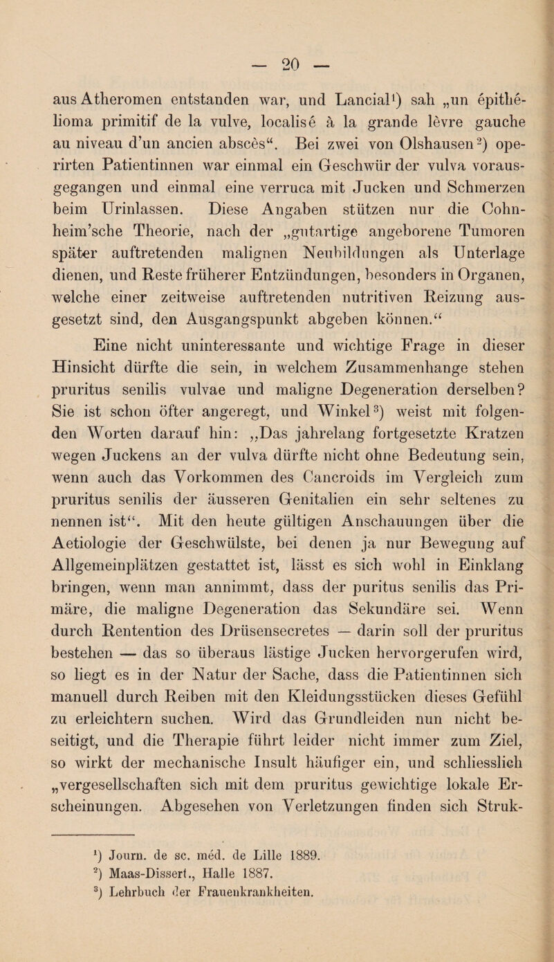 aus Atheromen entstanden war, und Lancial1) sah „un epithe- lioma primitif de la vulve, localise ä la grande levre gauche au niveau d’un ancien absces“. Bei zwei von Olshausen2) ope- rirten Patientinnen war einmal ein Geschwür der vulva voraus¬ gegangen und einmal eine verruca mit Jucken und Schmerzen beim Urinlassen. Diese Angaben stützen nur die Cohn- heim’sche Theorie, nach der „gutartige angeborene Tumoren später auftretenden malignen Neubildungen als Unterlage dienen, und Beste früherer Entzündungen, besonders in Organen, welche einer zeitweise auftretenden nutritiven Beizung aus¬ gesetzt sind, den Ausgangspunkt abgeben können.“ Eine nicht uninteressante und wichtige Frage in dieser Hinsicht dürfte die sein, in welchem Zusammenhänge stehen pruritus senilis vulvae und maligne Degeneration derselben? Sie ist schon öfter angeregt, und Winkel3) weist mit folgen¬ den Worten darauf hin: ,,Das jahrelang fortgesetzte Kratzen wegen Juckens an der vulva dürfte nicht ohne Bedeutung sein, wenn auch das Vorkommen des Cancroids im Vergleich zum pruritus senilis der äusseren Genitalien ein sehr seltenes zu nennen ist“. Mit den heute gültigen Anschauungen über die Aetiologie der Geschwülste, bei denen ja nur Bewegung auf Allgemeinplätzen gestattet ist, lässt es sich wohl in Einklang bringen, wenn man annimmt, dass der puritus senilis das Pri¬ märe, die maligne Degeneration das Sekundäre sei. Wenn durch Bentention des Drüsensecretes — darin soll der pruritus bestehen — das so überaus lästige Jucken hervorgerufen wird, so liegt es in der Natur der Sache, dass die Patientinnen sich manuell durch Beiben mit den Kleidungsstücken dieses Gefühl zu erleichtern suchen. Wird das Grundleiden nun nicht be¬ seitigt, und die Therapie führt leider nicht immer zum Ziel, so wirkt der mechanische Insult häufiger ein, und schliesslich „vergesellschaften sich mit dem pruritus gewichtige lokale Er¬ scheinungen. Abgesehen von Verletzungen finden sich Struk- x) Journ. de sc. med. de Lille 1889. 2) Maas-Disserl., Halle 1887. 3) Lehrbuch der Frauenkrankheiten.