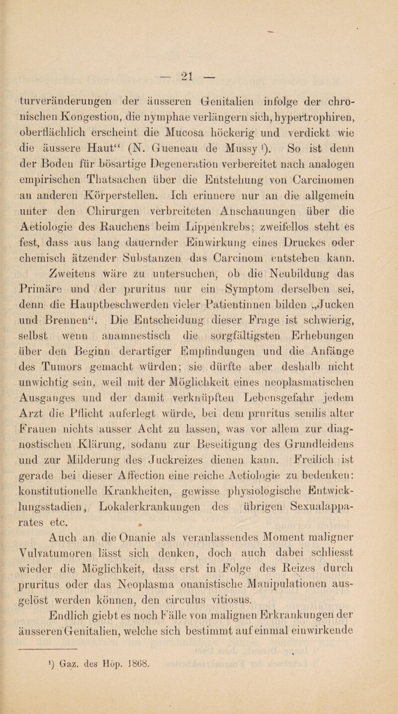 turveränderuDgen der äusseren Genitalien infolge der chro¬ nischen Kongestion, die nymphae verlängern sich, hypertrophiren, oberflächlich erscheint die Mucosa höckerig und verdickt wie die äussere Haut“ (N. Gueneau de Mussy >). So ist denn der Boden für bösartige Degeneration vorbereitet nach analogen empirischen Thatsachen über die Entstehung von Carcinomen an anderen Körperstellen. Ich erinnere nur an die allgemein unter den Chirurgen verbreiteten Anschauungen über die Aetiologie des Rauchens beim Lippenkrebs; zweifellos steht es fest, dass aus lang dauernder Einwirkung eines Druckes oder chemisch ätzender Substanzen das Carcinom entstehen kann. Zweitens wäre zu untersuchen, ob die Neubildung das Primäre und der pruritus nur ein Symptom derselben sei, denn die Hauptbeschwerden vieler Patientinnen bilden „Jucken und Brennen“. Die Entscheidung dieser Frage ist schwierig, selbst wenn anamnestisch die sorgfältigsten Erhebungen über den Beginn derartiger Empfindungen und die Anfänge des Tumors gemacht würden; sie dürfte aber deshalb nicht unwichtig sein, weil mit der Möglichkeit eines neoplasmatischen Ausganges und der damit verknüpften Lebensgefahr jedem Arzt die Pflicht auferlegt würde, bei dem pruritus senilis alter Frauen nichts ausser Acht zu lassen, was vor allem zur diag¬ nostischen Klärung, sodann zur Beseitigung des Grundleidens und zur Milderung des Juckreizes dienen kann. Freilich ist gerade bei dieser Afieetion eine reiche Aetiologie zu bedenken: konstitutionelle Krankheiten, gewisse physiologische Entwick¬ lungsstadien , Lokalerkrankungen des übrigen Sexualappa¬ rates etc. * Auch an die Onanie als veranlassendes Moment maligner Vulvatumoren lässt sich denken, doch auch dabei schliesst wieder die Möglichkeit, dass erst in Folge des Reizes durch pruritus oder das Neojflasma onanistische Manipulationen aus¬ gelöst werden können, den circulus vitiosus. Endlich giebt es noch Fälle von malignen Erkrankungen der äusseren Genitalien, welche sich bestimmt auf einmal einwirkende *) Gaz. des Hop. 1868.