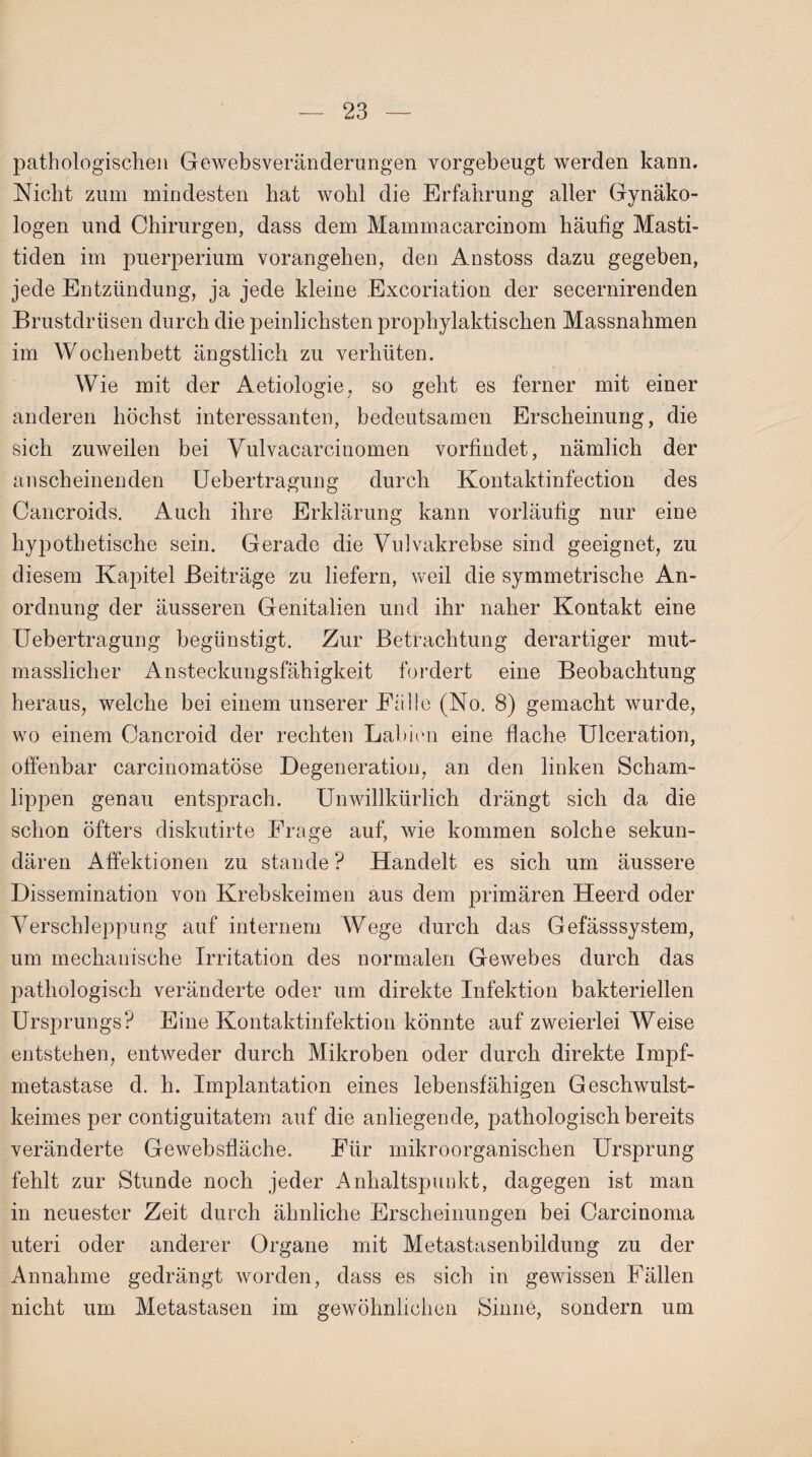 pathologischen Gewebsveränderungen vorgebeugt werden kann. Nicht zum mindesten hat wohl die Erfahrung aller Gynäko¬ logen und Chirurgen, dass dem Mammacarcinom häufig Masti¬ tiden im puerperium vorangehen, den Anstoss dazu gegeben, jede Entzündung, ja jede kleine Excoriation der secernirenden Brustdrüsen durch die peinlichsten prophylaktischen Massnahmen im Wochenbett ängstlich zu verhüten. Wie mit der Aetiologie, so geht es ferner mit einer anderen höchst interessanten, bedeutsamen Erscheinung, die sich zuweilen bei Vulvacarcinomen vorfindet, nämlich der anscheinenden Uebertragung durch Kontaktinfection des Cancroids. Auch ihre Erklärung kann vorläufig nur eine hypothetische sein. Gerade die Vulvakrebse sind geeignet, zu diesem Kapitel Beiträge zu liefern, weil die symmetrische An¬ ordnung der äusseren Genitalien und ihr naher Kontakt eine Uebertragung begünstigt. Zur Betrachtung derartiger mut¬ masslicher Ansteckungsfähigkeit fordert eine Beobachtung heraus, welche bei einem unserer Fälle (No. 8) gemacht wurde, wo einem Cancroid der rechten Labien eine flache Ulceration, offenbar carcinomatöse Degeneration, an den linken Scham¬ lippen genau entsprach. Unwillkürlich drängt sich da die schon öfters diskutirte Frage auf, wie kommen solche sekun¬ dären Affektionen zu stände ? Handelt es sich um äussere Dissemination von Krebskeimen aus dem primären Heerd oder Verschleppung auf internem Wege durch das Gefässsystem, um mechanische Irritation des normalen Gewebes durch das pathologisch veränderte oder um direkte Infektion bakteriellen Ursprungs? Eine Kontaktinfektion könnte auf zweierlei Weise entstehen, entweder durch Mikroben oder durch direkte Impf¬ metastase d. h. Implantation eines lebensfähigen Geschwulst¬ keimes per contiguitatem auf die anliegende, pathologisch bereits veränderte Gewebsfläche. Für mikroorganischen Ursprung fehlt zur Stunde noch jeder Anhaltspunkt, dagegen ist man in neuester Zeit durch ähnliche Erscheinungen bei Carcinoma uteri oder anderer Organe mit Metastasenbildung zu der Annahme gedrängt worden, dass es sich in gewissen Fällen nicht um Metastasen im gewöhnlichen Sinne, sondern um