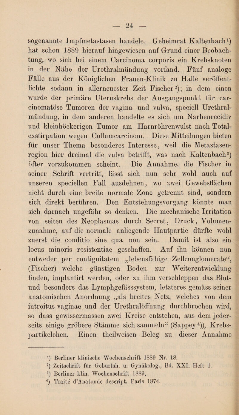 sogenannte Impfmetastasen handele. Geheimrat Kaltenbach1) hat schon 1889 hierauf hingewiesen auf Grund einer Beobach¬ tung, wo sich bei einem Carcinoma corporis ein Krebsknoten in der Nähe der Urethralmündung vorfand. Fünf analoge Fälle aus der Königlichen Frauen-Klinik zu Halle veröffent¬ lichte sodann in allerneuester Zeit Fischer2); in dem einen wurde der primäre Uteruskrebs der Ausgangspunkt für car- cinomatöse Tumoren der vagina und vulva, speciell Urethral¬ mündung, in dem anderen handelte es sich um Narbenrecidiv und kleinhöckerigen Tumor am Harnröhrenwulst nach Total¬ exstirpation wegen Collumcarcinom. Diese Mitteilungen bieten für unser Thema besonderes Interesse, weil die Metastasen¬ region hier dreimal die vulva betrifft, was nach Kaltenbach3) öfter vorzukommen scheint. Die Annahme, die Fischer in seiner Schrift vertritt, lässt sich nun sehr wohl auch auf unseren speciellen Fall ausdehnen, wo zwei Ge websflächen nicht durch eine breite normale Zone getrennt sind, sondern sich direkt berühren. Den Entstehungsvorgang könnte man sich darnach ungefähr so denken. Die mechanische Irritation von seiten des Neoplasmas durch Secret, Druck, Volumen¬ zunahme, auf die normale anliegende Hautpartie dürfte wohl zuerst die conditio sine qua non sein. Damit ist also ein locus minoris resistentiae geschaffen. Auf ihn können nun entweder per contiguitatem „lebensfähige Zellconglomerate“, (Fischer) welche günstigen Boden zur Weiterentwicklung finden, implantirt werden, oder zu ihm verschleppen das Blut- und besonders das Lymphgefässsystem, letzteres gemäss seiner anatomischen Anordnung „als breites Netz, welches von dem introitus vaginae und der Urethralöffnung durchbrochen wird, so dass gewissermassen zwei Kreise entstehen, aus dem jeder- seits einige gröbere Stämme sich sammeln“ (Sappey4)), Krebs¬ partikelchen. Einen theilweisen Beleg zu dieser Annahme 9 Berliner klinische Wochenschrift 1889 Nr. 18. 2) Zeitschrift für Geburtsh. u. Gynäkolog., Bel. XXI. Heft 1. 3) Berliner klin. Wochenschrift 1889. 4) Traite d’Anatomie clescript. Paris 1874.