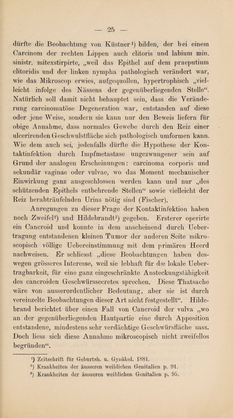 dürfte die Beobachtung von Küstner1) bilden, der bei einem Oarcinom der rechten Lippen auch clitoris und labium min. sinistr. mitexstirpirte, „weil das Epithel auf dem praeputium clitoridis und der linken nympha pathologisch verändert war, wie das Mikroscop erwies, aufgequollen, hypertrophisch „viel“ leicht infolge des Nässens der gegenüberliegenden Stelle“. Natürlich soll damit nicht behauptet sein, dass die Verände¬ rung carcinomatöse Degeneration war, entstanden auf diese oder jene Weise, sondern sie kann nur den Beweis liefern für obige Annahme, dass normales Gewebe durch den Beiz einer ulcerirenden Geschwulstfläche sich pathologisch umformen kann. Wie dem auch sei, jedenfalls dürfte die Hypothese der Kon¬ taktinfektion durch Impfmetastase ungezwungener sein auf Grund der analogen Erscheinungen: carcinoma corporis und sekundär vaginae oder vulvae, wo das Moment mechanischer Einwirkung ganz ausgeschlossen werden kann und nur „des schützenden Epithels entbehrende Stellen“ sowie vielleicht der Beiz herabträufelnden Urins nötig sind (Fischer). Anregungen zu dieser Frage der Kontaktinfektion haben noch Zweifel2) und Hildebrandt3) gegeben. Ersterer operirte ein Cancroid und konnte in dem anscheinend durch Ueber- tragung entstandenen kleinen Tumor der anderen Seite mikro- scopisch völlige Uebereinstimmung mit dem primären Heerd nachweisen. Er schliesst „diese Beobachtungen haben des¬ wegen grösseres Interesse, weil sie lebhaft für die lokale Ueber- tragbarkeit, für eine ganz eingeschränkte Ansteckungsfähigkeit des cancroiden Geschwürssecretes sprechen. Diese Thatsache wäre von ausserordentlicher Bedeutung, aber sie ist durch vereinzelte Beobachtungen dieser Art nicht festgestellt“. Hilde¬ brand berichtet über einen Fall von Cancroid der vulva „wo an der gegenüberliegenden Hautpartie eine durch Apposition entstandene, mindestens sehr verdächtige Geschwürsfläche sass. Doch Hess sich diese Annahme mikroscopisch nicht zweifellos begründen“. q Zeitschrift für Geburtsh. u. Gynäkol. 1881. 2) Krankheiten der äusseren weiblichen Genitalien p. 91. 8) Krankheiten der äusseren weiblichen Genitalien p. 95.