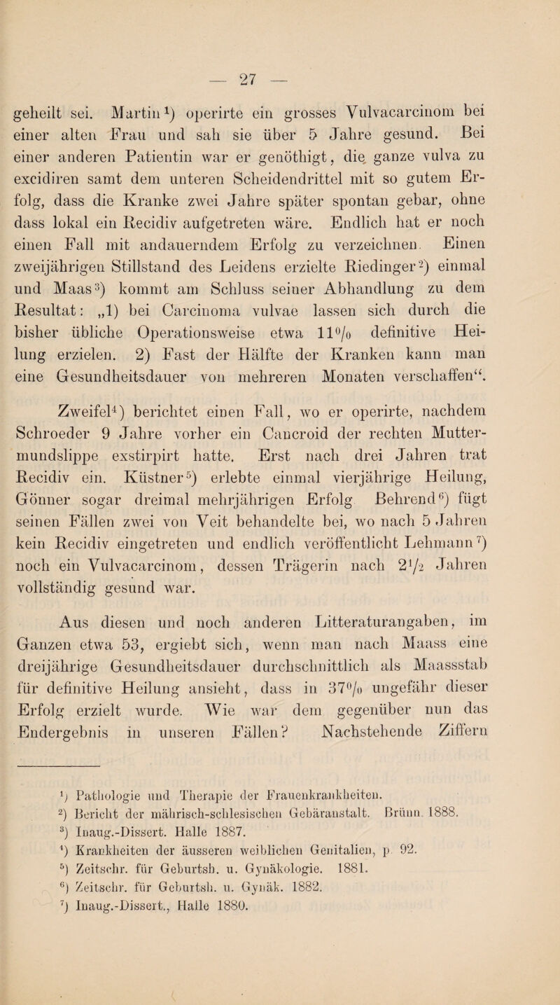 geheilt sei. Martin1) operirte ein grosses Yulvacarcinom bei einer alten Frau und sah sie über 5 Jahre gesund. Bei einer anderen Patientin war er genöthigt, die, ganze vulva zu excidiren samt dem unteren Scheidendrittel mit so gutem Er¬ folg, dass die Kranke zwei Jahre später spontan gebar, ohne dass lokal ein Recidiv aufgetreten wäre. Endlich hat er noch einen Fall mit andauerndem Erfolg zu verzeichnen. Einen zweijährigen Stillstand des Leidens erzielte Riedinger2) einmal und Maas3) kommt am Schluss seiner Abhandlung zu dem Resultat: „1) bei Carcinoma vulvae lassen sich durch die bisher übliche Operationsweise etwa ll°/o definitive Hei¬ lung erzielen. 2) Fast der Hälfte der Kranken kann man eine Gesundheitsdauer von mehreren Monaten verschaffen“. Zweifel4) berichtet einen Fall, wo er operirte, nachdem Schroeder 9 Jahre vorher ein Cancroid der rechten Mutter¬ mundslippe exstirpirt hatte. Erst nach drei Jahren trat Recidiv ein. Ktistner5) erlebte einmal vierjährige Heilung, Gönner sogar dreimal mehrjährigen Erfolg Lehrend6) fügt seinen Fällen zwei von Veit behandelte bei, wo nach 5 Jahren kein Recidiv eingetreten und endlich veröffentlicht Lehmann7) noch ein Vulvacarcinom, dessen Trägerin nach 2l/-2 Jahren vollständig gesund war. Aus diesen und noch anderen Litteraturangaben, im Ganzen etwa 53, ergiebt sich, wenn man nach Maass eine dreijährige Gesundheitsdauer durchschnittlich als Maassstab für definitive Heilung ansieht, dass in 37°/o ungefähr dieser Erfolg erzielt wurde. Wie war dem gegenüber nun das Endergebnis in unseren Fällen? Nachstehende Ziffern p Pathologie und Therapie der Frauenkrankheiten. 2) Bericht der mährisch-schlesischen Gebäranstalt. Brünn 1888. 3) Inaug.-Dissert. Halle 1887. 9 Krankheiten der äusseren weiblichen Genitalien, p. 92. 5) Zeitsehr. für Geburtsb. u. Gynäkologie. 1881. 6) Zeitschr. für Geburtsh. u. Gynäk. 1882. 7j Inaug.-Dissert., Halle 1880.