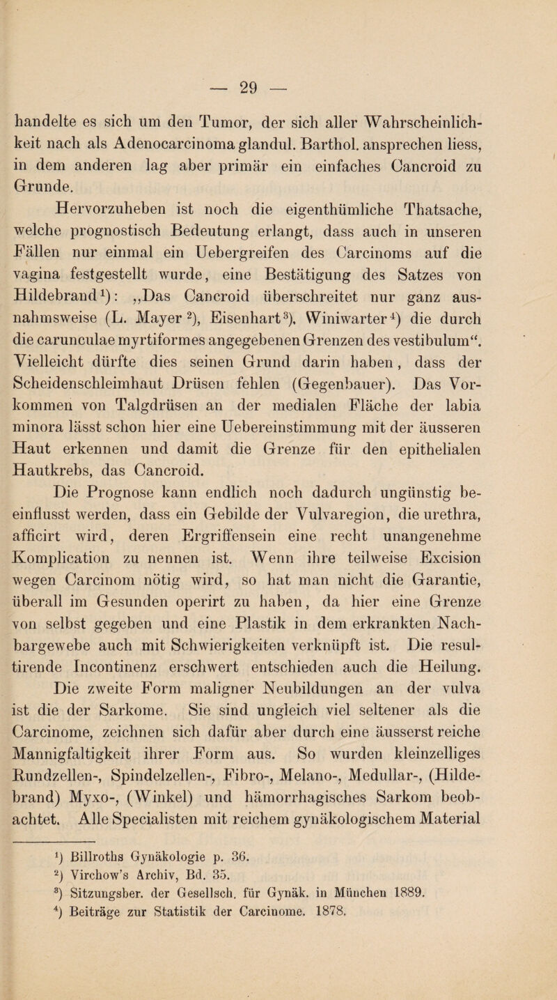 handelte es sich um den Tumor, der sich aller Wahrscheinlich¬ keit nach als Adenocarcinoma glandul. Barthol. ansprechen liess, in dem anderen lag aber primär ein einfaches Oancroid zu Grunde. Hervorzuheben ist noch die eigenthümliche Thatsache, welche prognostisch Bedeutung erlangt, dass auch in unseren Fällen nur einmal ein Uebergreifen des Carcinoms auf die vagina festgestellt wurde, eine Bestätigung des Satzes von Hildebrand1): ,,Das Cancroid überschreitet nur ganz aus¬ nahmsweise (L. Mayer2), Eisenhart3), Wmiwarter4) die durch die carunculae myrtiformes angegebenen Grenzen des vestibulum“. Vielleicht dürfte dies seinen Grund darin haben, dass der Scheidenschleimhaut Drüsen fehlen (Gegenbauer). Das Vor¬ kommen von Talgdrüsen an der medialen Fläche der labia minora lässt schon hier eine Uebereinstimmung mit der äusseren Haut erkennen und damit die Grenze für den epithelialen Hautkrebs, das Cancroid. Die Prognose kann endlich noch dadurch ungünstig be¬ einflusst werden, dass ein Gebilde der Vulvaregion, die urethra, afficirt wird, deren Ergriffensein eine recht unangenehme Komplication zu nennen ist. Wenn ihre teilweise Excision wegen Carcinom nötig wird, so hat man nicht die Garantie, überall im Gesunden operirt zu haben, da hier eine Grenze von selbst gegeben und eine Plastik in dem erkrankten Nach¬ bargewebe auch mit Schwierigkeiten verknüpft ist. Die resul- tirende Incontinenz erschwert entschieden auch die Heilung. Die zweite Form maligner Neubildungen an der vulva ist die der Sarkome. Sie sind ungleich viel seltener als die Carcinome, zeichnen sich dafür aber durch eine äusserst reiche Mannigfaltigkeit ihrer Form aus. So wurden kleinzelliges Bundzellen-, Spindelzellen-, Fibro-, Melano-, Medullär-, (Hilde¬ brand) Myxo-, (Winkel) und hämorrhagisches Sarkom beob¬ achtet. Alle Specialisten mit reichem gynäkologischem Material 1) Billroths Gjmäkologie p. 36. 2) Virchow’s Archiv, Bd. 3-5. 3) Sitzungsber. der Gesellsch. für Gynäk. in München 1889. 4) Beiträge zur Statistik der Carcinome. 1878.