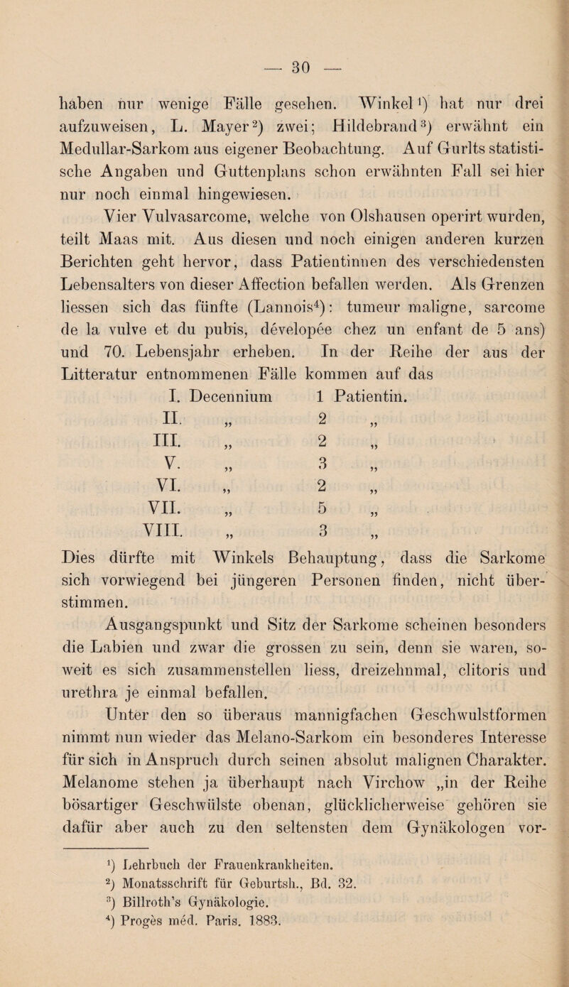 haben nur wenige Fälle gesehen. Winkel1) bat nur drei aufzuweisen, L. Mayer2) zwei; Hildebrand3) erwähnt ein Medullar-Sarkom aus eigener Beobachtung. Auf Gurlts statisti¬ sche Angaben und Güttenplans schon erwähnten Fall sei hier nur noch einmal hingewiesen. Vier Vulvasarcome, welche von Olshausen operirt wurden, teilt Maas mit. Aus diesen und noch einigen anderen kurzen Berichten geht hervor, dass Patientinnen des verschiedensten Lebensalters von dieser Affection befallen werden. Als Grenzen Hessen sich das fünfte (Lannois4): tumeur maligne, sarcome de la vulve et du pubis, developee chez un enfant de 5 ans) und 70. Lebensjahr erheben. In der Reihe der aus der Litteratur entnommenen Fälle kommen auf das I. Decennium 1 Patientin. II 5) 2 III. >> 2 V V. J) 3 VI. »5 2 >> VII. 5 VIII. >> 3 Dies dürfte mit Winkels Behauptung, dass die Sarkome sich vorwiegend bei jüngeren Personen finden, nicht über¬ stimmen. Ausgangspunkt und Sitz der Sarkome scheinen besonders die Labien und zwar die grossen zu sein, denn sie waren, so¬ weit es sich zusammenstellen liess, dreizehnmal, clitoris und urethra je einmal befallen. Unter den so überaus mannigfachen Geschwulstformen nimmt nun wieder das Melano-Sarkom ein besonderes Interesse für sich in Anspruch durch seinen absolut malignen Charakter. Melanome stehen ja überhaupt nach Virchow „in der Reihe bösartiger Geschwülste obenan, glücklicherweise gehören sie dafür aber auch zu den seltensten dem Gynäkologen vor- 0 Lehrbuch der Frauenkrankheiten. 2) Monatsschrift für Geburtsh., ßd. 32. 3) Billroth’s Gynäkologie. 4) Proges med. Paris. 1883.