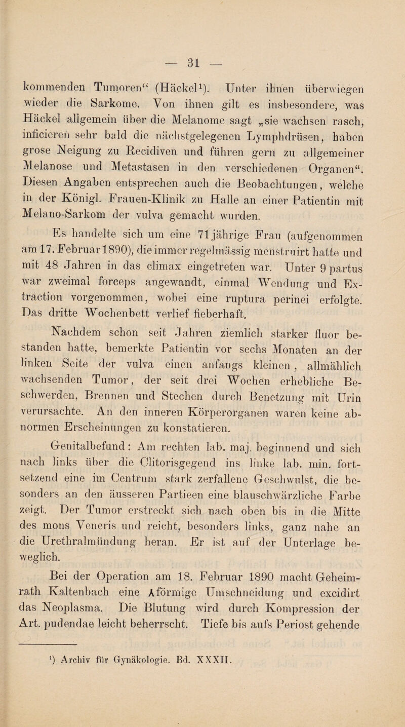 kommenden Tumoren“ (Hackel1). Unter ihnen überwiegen wieder die Sarkome. Von ihnen gilt es insbesondere, was Hackel allgemein über die Melanome sagt „sie wachsen rasch, inficieren sehr bald die nächstgelegenen Lymphdrüsen, haben grose Neigung zu Recidiven und führen gern zu allgemeiner Melanose und Metastasen in den verschiedenen OrganenN Diesen Angaben entsprechen auch die Beobachtungen, welche in der Königl. Frauen-Klinik zu Halle an einer Patientin mit Melano-Sarkom der vulva gemacht wurden. Es handelte sich um eine 71jährige Frau (aufgenommen am 17. Februar 1890), die immer regelmässig menstruirt hatte und mit 48 Jahren in das climax eingetreten war. Unter 9 partus war zweimal forceps angewandt, einmal Wendung und Ex¬ traction vorgenommen, wobei eine ruptura perinei erfolgte. Das dritte Wochenbett verlief fieberhaft. Nachdem schon seit Jahren ziemlich starker fluor be¬ standen hatte, bemerkte Patientin vor sechs Monaten an der linken Seite der vulva einen anfangs kleinen, allmählich wachsenden Tumor, der seit drei Wochen erhebliche Be¬ schwerden, Brennen und Stechen durch Benetzung mit Urin verursachte. An den inneren Körperorganen waren keine ab¬ normen Erscheinungen zu konstatieren. Genitalbefund: Am rechten lab. maj. beginnend und sich nach links über die Clitorisgegend ins linke lab. min. fort- setzend eine im Centrum stark zerfallene Geschwulst, die be¬ sonders an den äusseren Partieen eine blauschwärzliche Farbe zeigt. Der Tumor erstreckt sich nach oben bis in die Mitte des mons Veneris und reicht, besonders links, ganz nahe an die Urethralmündung heran. Er ist auf der Unterlage be¬ weglich. Bei der Operation am 18. Februar 1890 macht Geheim¬ rath Kaltenbach eine A förmige Umschneidung und excidirt das Neoplasma. Die Blutung wird durch Kompression der Art. pudendae leicht beherrscht. Tiefe bis aufs Periost gehende 9 Archiv für Gynäkologie. Bel. XXXII.
