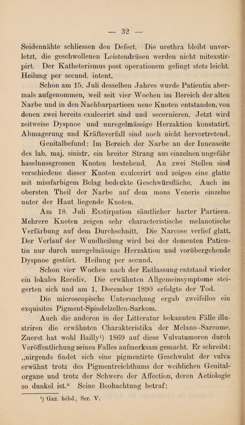 Seidennähte schliessen den Defect. Die urethra bleibt unver¬ letzt, die geschwollenen Leistendrüsen werden nicht mitexstir- pirt. Der Katheterismus post operationem gelingt stets leicht. Heilung per secund. intent. Schon am 15. Juli desselben Jahres wurde Patientin aber¬ mals aufgenommen, weil seit vier Wochen im Bereich der alten Narbe und in den Nachbarpartieen neue Knoten entstanden, von denen zwei bereits exulcerirt sind und secernieren. Jetzt wird zeitweise Dyspnoe und unregelmässige Herzaktion konstatirt. Abmagerung und Kräfteverfall sind noch nicht hervortretend. Genitalbefund: Im Bereich der Narbe an der Innenseite des lab. maj. sinistr. ein breiter Strang aus einzelnen ungefähr haselnussgrossen Knoten bestehend. An zwei Stellen sind verschiedene dieser Knoten exulcerirt und zeigen eine glatte mit missfarbigem Belag bedeckte Geschwürsfläche. Auch im obersten Theil der Narbe auf dem mons Veneris einzelne unter der Haut liegende Knoten. Am 18. Juli Exstirpation sämtlicher harter Partieen. Mehrere Knoten zeigen sehr characteristische melanotische Verfärbung auf dem Durchschnitt. Die Narcose verlief glatt. Der Verlauf der Wundheilung wird bei der dementen Patien¬ tin nur durch unregelmässige Herzaktion und vorübergehende Dyspnoe gestört. Heilung per secund. Schon vier Wochen nach der Entlassung entstand wieder ein lokales Becidiv. Die erwähnten Allgemeinsymptome stei¬ gerten sich und am 1. December 1890 erfolgte der Tod. Die microscopische Untersuchung ergab zweifellos ein exquisites Pigment-Spindelzellen-Sarkom. Auch die anderen in der Litteratur bekannten Fälle illu- striren die erwähnten Charakteristika der Melano-Sarcome. Zuerst hat wohl Bailly1) 1869 auf diese Vulvatumoren durch Veröffentlichung seines Falles aufmerksam gemacht. Er schreibt: „nirgends findet sich eine pigmentirte Geschwulst der vulva erwähnt trotz des Pigmentreichthums der weiblichen Genital¬ organe und trotz der Schwere der Affection, deren Aetiologie so dunkel ist.“ Seine Beobachtung betraf: 0 Gaz. hebd., Ser. V.