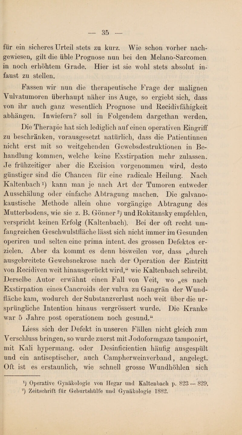 für ein sicheres Urteil stets zu kurz. Wie schon vorher nach¬ gewiesen, gilt die üble Prognose nun bei den Melano-Sarcomen in noch erhöhtem Grade. Hier ist sie wohl stets absolut in¬ faust zu stellen. Passen wir nun die therapeutische Frage der malignen Vulvatumoren überhaupt näher ins Auge, so ergiebt sich, dass von ihr auch ganz wesentlich Prognose und Becidivfähigkeit abhängen. Inwiefern? soll in Folgendem dargethan werden. Die Therapie hat sich lediglich auf einen operativen Eingriff zu beschränken, vorausgesetzt natürlich, dass die Patientinnen nicht erst mit so weitgehenden Gewebsdestruktionen in Be¬ handlung kommen, welche keine Exstirpation mehr zulassen. Je frühzeitiger aber die Excision vorgenommen wird, desto günstiger sind die Chancen für eine radicale Heilung. Nach Kaltenbachx) kann man je nach Art der Tumoren entweder Ausschälung oder einfache Abtragung machen. Die galvano¬ kaustische Methode allein ohne vorgängige Abtragung des Mutterbodens, wie sie z. B. Gönner 2) undBokitansky empfehlen, verspricht keinen Erfolg (Kaltenbach). Bei der oft recht um¬ fangreichen Geschwulstfläche lässt sich nicht immer im Gesunden operiren und selten eine prima intent. des grossen Defektes er¬ zielen. Aber da kommt es denn bisweilen vor, dass „durch ausgebreitete Gewebsnekrose nach der Operation der Eintritt von Becidiven weit hinausgerückt wird,“ wie Kaltenbach schreibt. Derselbe Autor erwähnt einen Fall von Veit, wo „es nach Exstirpation eines Cancroids der vulva zu Gangrän der Wund¬ fläche kam, wodurch der Substanzverlust noch weit über die ur¬ sprüngliche Intention hinaus vergrössert wurde. Die Kranke war 5 Jahre post operationem noch gesund.“ Liess sich der Defekt in unseren Fällen nicht gleich zum Verschluss bringen, so wurde zuerst mit Jodoformgaze tamponirt, mit Kali hypermang. oder Desinficientien häufig ausgespült und ein antiseptischer, auch Campherweinverband, angelegt. Oft ist es erstaunlich, wie schnell grosse Wundhöhlen sich b Operative Gynäkologie von Hegar und Kaltenbach p. 823 — 829. a) Zeitschrift für Geburtshülfe und Gynäkologie 1882.