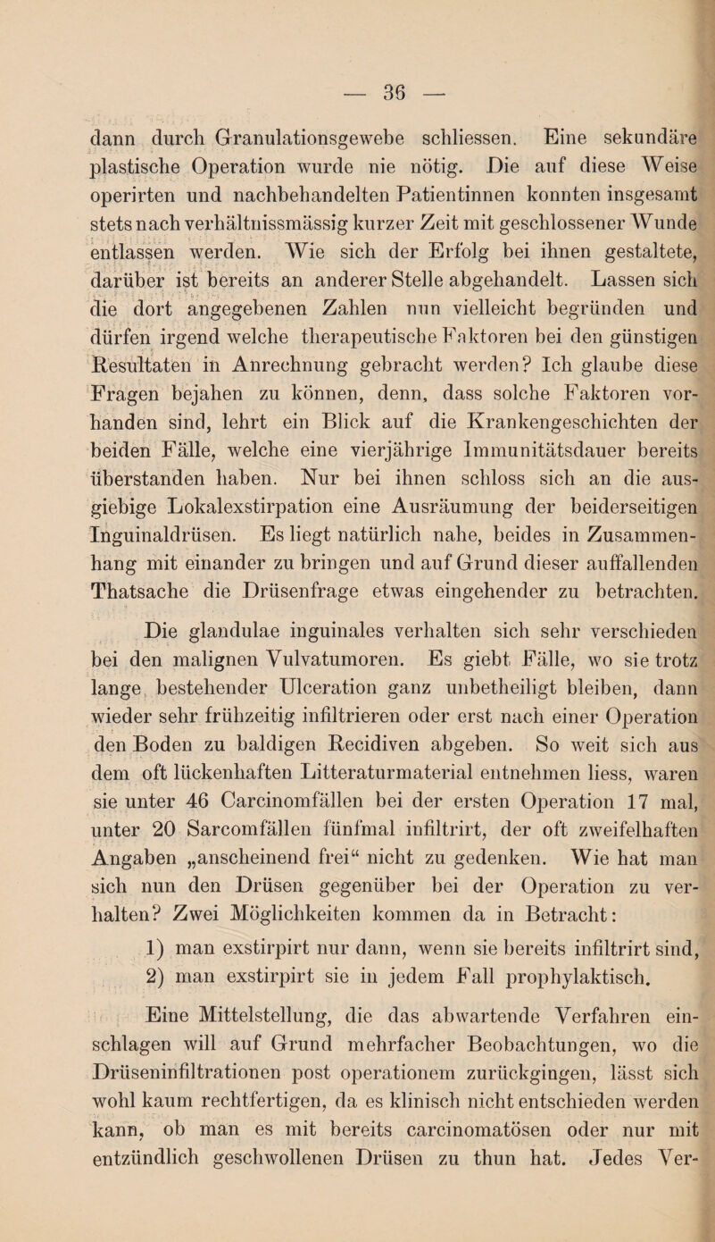 dann durch Granulationsgewebe schliessen. Eine sekundäre plastische Operation wurde nie nötig. Die auf diese Weise operirten und nachbehandelten Patientinnen konnten insgesamt stets nach verhältnissmässig kurzer Zeit mit geschlossener Wunde entlassen werden. Wie sich der Erfolg bei ihnen gestaltete, darüber ist bereits an anderer Stelle abgehandelt. Lassen sich die dort angegebenen Zahlen nun vielleicht begründen und dürfen irgend welche therapeutische Faktoren bei den günstigen Resultaten in Anrechnung gebracht werden? Ich glaube diese Fragen bejahen zu können, denn, dass solche Faktoren vor¬ handen sind, lehrt ein Blick auf die Krankengeschichten der beiden Fälle, welche eine vierjährige Immunitätsdauer bereits überstanden haben. Nur bei ihnen schloss sich an die aus¬ giebige Lokalexstirpation eine Ausräumung der beiderseitigen Inguinaldrüsen. Es liegt natürlich nahe, beides in Zusammen¬ hang mit einander zu bringen und auf Grund dieser auffallenden Thatsache die Drüsenfrage etwas eingehender zu betrachten. Die glandulae inguinales verhalten sich sehr verschieden bei den malignen Vulvatumoren. Es giebt, Fälle, wo sie trotz lange bestehender Ulceration ganz unbetheiligt bleiben, dann wieder sehr frühzeitig infiltrieren oder erst nach einer Operation den Boden zu baldigen Recidiven abgeben. So weit sich aus dem oft lückenhaften Litteraturmaterial entnehmen liess, waren sie unter 46 Carcinomfällen bei der ersten Operation 17 mal, unter 20 Sarcomfällen fünfmal infiltrirt, der oft zweifelhaften Angaben „anscheinend frei“ nicht zu gedenken. Wie hat man sich nun den Drüsen gegenüber bei der Operation zu ver¬ halten? Zwei Möglichkeiten kommen da in Betracht: 1) man exstirpirt nur dann, wenn sie bereits infiltrirt sind, 2) man exstirpirt sie in jedem Fall prophylaktisch. Eine Mittelstellung, die das ab warten de Verfahren ein- schlagen will auf Grund mehrfacher Beobachtungen, wo die Drüseninfiltrationen post operationem zurückgingen, lässt sich wohl kaum rechtfertigen, da es klinisch nicht entschieden werden kann, ob man es mit bereits carcinomatösen oder nur mit / entzündlich geschwollenen Drüsen zu thun hat. Jedes Ver-