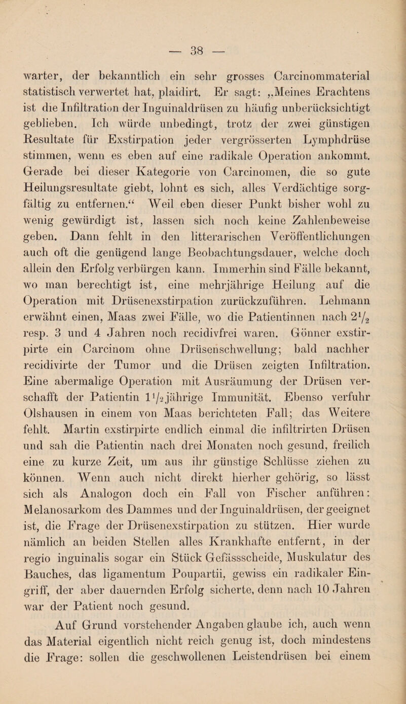 warter, der bekanntlich ein sehr grosses Carcinommaterial statistisch verwertet hat, plaidirt. Er sagt: ,,Meines Erachtens ist die Infiltration der Inguinaldrüsen zu häufig unberücksichtigt geblieben. Ich würde unbedingt, trotz der zwei günstigen Resultate für Exstirpation jeder vergrösserten Lymphdrüse stimmen, wenn es eben auf eine radikale Operation ankommt. Gerade bei dieser Kategorie von Carcinomen, die so gute Heilungsresultate giebt, lohnt es sich, alles Verdächtige sorg¬ fältig zu entfernen.“ Weil eben dieser Punkt bisher wohl zu wenig gewürdigt ist, lassen sich noch keine Zahlenbeweise geben. Dann fehlt in den literarischen Veröffentlichungen auch oft die genügend lange Beobachtungsdauer, welche doch allein den Erfolg verbürgen kann. Immerhin sind Fälle bekannt, wo man berechtigt ist, eine mehrjährige Heilung auf die Operation mit Drüsenexstirpation zurückzuführen. Lehmann erwähnt einen, Maas zwei Fälle, wo die Patientinnen nach 2y2 resp. 3 und 4 Jahren noch recidivfrei waren. Gönner exstir- pirte ein Carcinom ohne Drüsen Schwellung; bald nachher recidivirte der Tumor und die Drüsen zeigten Infiltration. Eine abermalige Operation mit Ausräumung der Drüsen ver¬ schafft der Patientin l1/2jährige Immunität. Ebenso verfuhr Olshausen in einem von Maas berichteten Fall; das Weitere fehlt. Martin exstirpirte endlich einmal die infiltrirten Drüsen und sah die Patientin nach drei Monaten noch gesund, freilich eine zu kurze Zeit, um aus ihr günstige Schlüsse ziehen zu können. Wenn auch nicht direkt hierher gehörig, so lässt sich als Analogon doch ein Fall von Fischer anführen: Melanosarkom des Dammes und der Inguinaldrüsen, der geeignet ist, die Frage der Drüsenexstirpation zu stützen. Hier wurde nämlich an beiden Stellen alles Krankhafte entfernt, in der regio inguinalis sogar ein Stück Gefässscheide, Muskulatur des Bauches, das ligamentum Poupartii, gewiss ein radikaler Ein¬ griff, der aber dauernden Erfolg sicherte, denn nach 10 Jahren war der Patient noch gesund. Auf Grund vorstehender Angaben glaube ich, auch wenn das Material eigentlich nicht reich genug ist, doch mindestens die FTage: sollen die geschwollenen Leistendrüsen bei einem