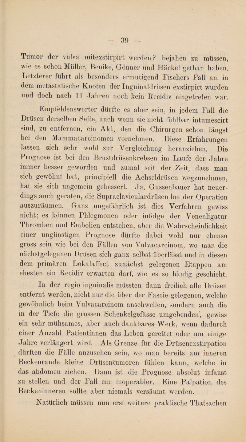 Tumor der vulva mitexstirpirt werden ? bejahen zu müssen, wie es schon Müller, Benike, Gönner und Hackel gethan haben. Letzterer führt als besonders ermutigend Fischers Fall an, in dem metastatische Knoten der Inguinaldrüsen exstirpirt wurden und doch nach 11 Jahren noch kein Recidiv eingetreten war. Empfehlenswerter dürfte es aber sein, in jedem Fall die Drüsen derselben Seite, auch wenn sie nicht fühlbar intumescirt sind, zu entfernen, ein Akt, den die Chirurgen schon längst bei den Mammacarcinomen vornehmen. Diese Erfahrungen lassen sich sehr wohl zur Vergleichung heranziehen. Die Prognose ist bei den Brustdrüsenkrebsen im Laufe der Jahre immer besser geworden und zumal seit der Zeit, dass man sich gewöhnt hat, principiell die Achseldrüsen wegzunehmen, hat sie sich ungemein gebessert. Ja, Gussenbauer hat neuer¬ dings auch geraten, die Supraclaviculardrüsen bei der Operation auszuräumen. Ganz ungefährlich ist dies Verfahren gewiss nicht; es können Phlegmonen oder infolge der Venenligatur Thromben und Embolien entstehen, aber die Wahrscheinlichkeit einer ungünstigen Prognose dürfte dabei wohl nur ebenso gross sein wie bei den Fällen von Vulvacarcinom, wo man die nächstgelegenen Drüsen sich ganz selbst überlässt und in diesen dem primären Lokalaffect zunächst gelegenen Etappen am ehesten ein Recidiv erwarten darf, wie es so häufig geschieht. In der regio inguinalis müssten dann freilich alle Drüsen entfernt werden, nicht nur die über der Fascie gelegenen, welche gewöhnlich beim Vulvacarcinom anschwellen, sondern auch die in der Tiefe die grossen Schenkelgefässe umgebenden', gewiss ein sehr mühsames, aber auch dankbares Werk, wenn dadurch einer Anzahl Patientinnen das Leben gerettet oder um einige Jahre verlängert wird. Als Grenze für die Drüsenexstirpation dürften die Fälle anzusehen sein, wo man bereits am inneren Beckenrande kleine Drüsentumoren fühlen kann, welche in das abdomen ziehen. Dann ist die Prognose absolut infaust zu stellen und der Fall ein inoperabler. Eine Palpation des Beckeninneren sollte aber niemals versäumt werden. Natürlich müssen nun erst weitere praktische Thatsachen