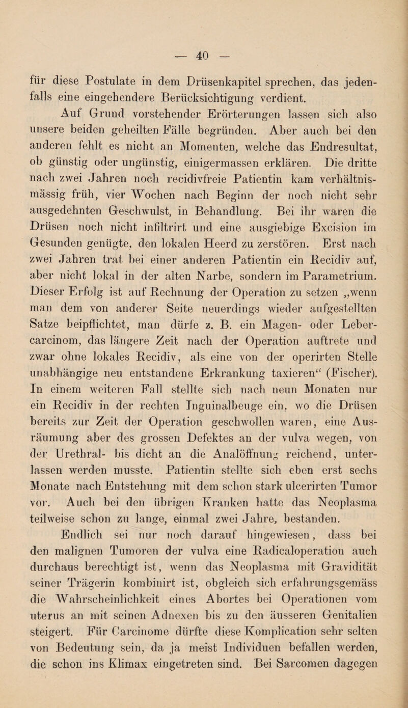 für diese Postulate in dem Drüsenkapitel sprechen, das jeden¬ falls eine eingehendere Berücksichtigung verdient. Auf Grund vorstehender Erörterungen lassen sich also unsere beiden geheilten Fälle begründen. Aber auch bei den anderen fehlt es nicht an Momenten, welche das Endresultat, ob günstig oder ungünstig, einigermassen erklären. Die dritte nach zwei Jahren noch recidivfreie Patientin kam verhältnis¬ mässig früh, vier Wochen nach Beginn der noch nicht sehr ausgedehnten Geschwulst, in Behandlung. Bei ihr waren die Drüsen noch nicht infiltrirt und eine ausgiebige Excision im Gesunden genügte, den lokalen Heerd zu zerstören. Erst nach zwei Jahren trat bei einer anderen Patientin ein Recidiv auf, aber nicht lokal in der alten Narbe, sondern im Parametrium. Dieser Erfolg ist auf Rechnung der Operation zu setzen „wenn man dem von anderer Seite neuerdings wieder aufgestellten Satze beipflichtet, man dürfe z. B. ein Magen- oder Leber- carcinom, das längere Zeit nach der Operation auftrete und zwar ohne lokales Recidiv, als eine von der operirten Stelle unabhängige neu entstandene Erkrankung taxieren“ (Fischer). In einem weiteren Fall stellte sich nach neun Monaten nur ein Recidiv in der rechten Inguinalbeuge ein, wo die Drüsen bereits zur Zeit der Operation geschwollen waren, eine Aus¬ räumung aber des grossen Defektes an der vulva wegen, von der Urethral- bis dicht an die Analöffnung reichend, unter¬ lassen werden musste. Patientin stellte sich eben erst sechs Monate nach Entstehung mit dem schon stark ulcerirten Tumor vor. Auch bei den übrigen Kranken hatte das Neoplasma teilweise schon zu lange, einmal zwei Jahre, bestanden. Endlich sei nur noch darauf hingewiesen, dass bei den malignen Tumoren der vulva eine Radicaloperation auch durchaus berechtigt ist, wenn das Neoplasma mit Gravidität seiner Trägerin kombinirt ist, obgleich sich erfahrungsgemäss die Wahrscheinlichkeit eines Abortes bei Operationen vom uterus an mit seinen Adnexen bis zu den äusseren Genitalien steigert. Für Carcinome dürfte diese Komplication sehr selten von Bedeutung sein, da ja meist Individuen befallen werden, die schon ins Klimax eingetreten sind. Bei Sarcomen dagegen