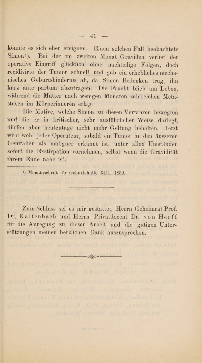 könnte es sich eher ereignen. Einen solchen Fall beobachtete Simon1). Bei der im zweiten Monat Graviden verlief der operative Eingrift glücklich ohne nachteilige Folgen, doch recidivirte der Tumor schnell und gab ein erhebliches mecha¬ nisches Geburtshindernis ab, da Simon Bedenken trug, ihn kurz ante partum abzutragen. Die Frucht blieb am Leben, während die Mutter nach wenigen Monaten zahlreichen Meta¬ stasen im Körperinneren erlag. Die Motive, welche Simon zu diesen Verfahren bewegten und die er in kritischer, sehr ausführlicher Weise darlegt, dürfen aber heutzutage nicht mehr Geltung behalten. Jetzt wird wohl jeder Operateur, sobald ein Tumor an den äusseren Genitalien als maligner erkannt ist, unter allen Umständen sofort die Exstirpation vornehmen, selbst wenn die Gravidität ihrem Ende nahe ist. ft Monatsschrift für Geburtshülfe XIII. 1859. Zum Schluss sei es mir gestattet, Herrn Geheimrat Prof. Dr. Kaltenbach und Herrn Privatdocent Dr. von Her ff für die Anregung zu dieser Arbeit und die gütigen Unter¬ stützungen meinen herzlichen Dank auszusprechen.