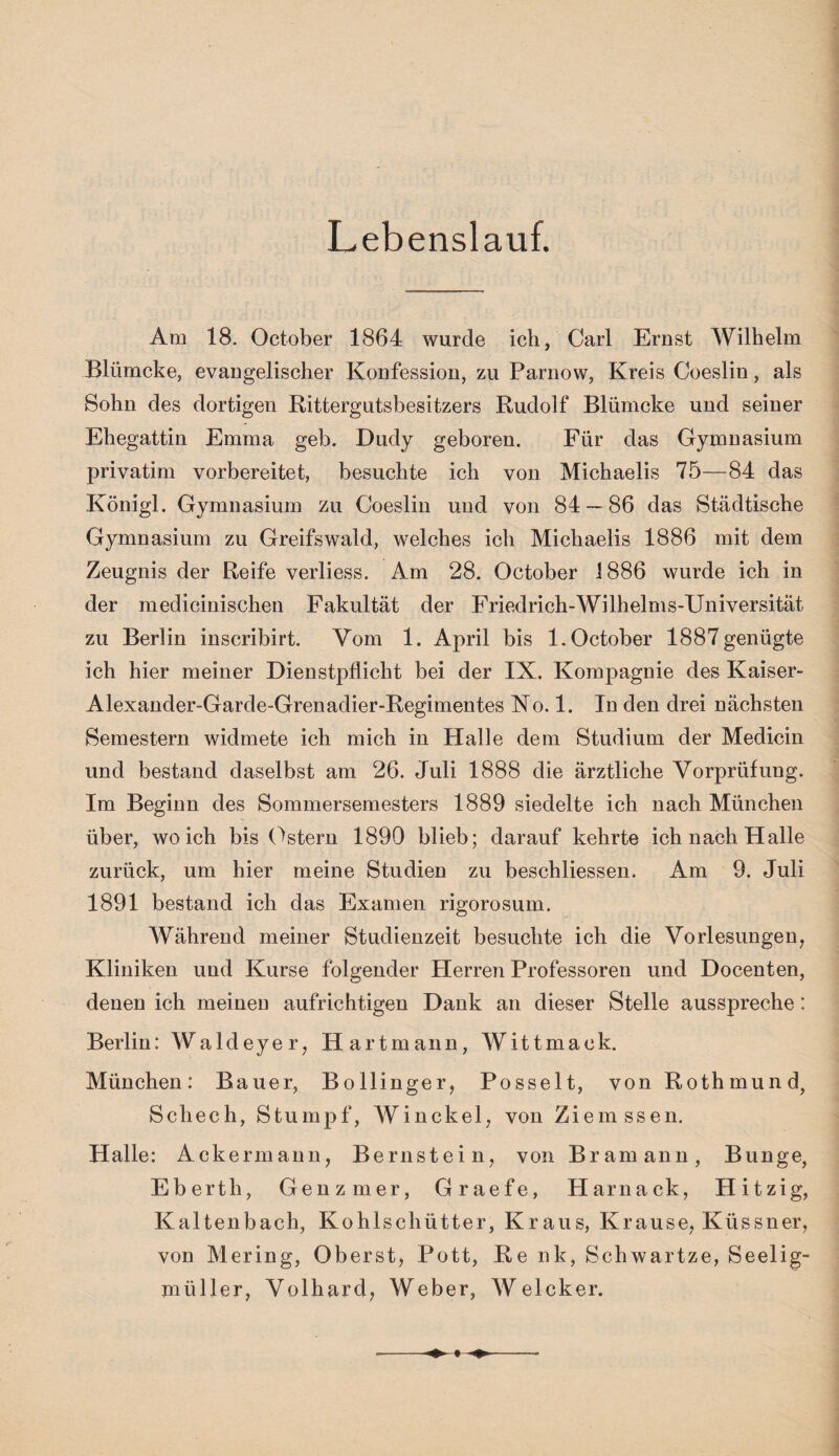 Lebenslauf. Am 18. October 1864 wurde ich, Carl Ernst Wilhelm Bliimcke, evangelischer Konfession, zu Parnow, Kreis Coeslin, als Sohn des dortigen Rittergutsbesitzers Rudolf Blümcke und seiner Ehegattin Emma geb. Dudy geboren. Für das Gymnasium privatim vorbereitet, besuchte ich von Michaelis 75—84 das Königl. Gymnasium zu Coeslin und von 84 — 86 das Städtische Gymnasium zu Greifswald, welches ich Michaelis 1886 mit dem Zeugnis der Reife verliess. Am 28. October 1886 wurde ich in der medicinischen Fakultät der Friedrich-Wilhelms-Universität zu Berlin inscribirt. Vom 1. April bis 1. October 1887genügte ich hier meiner Dienstpflicht bei der IX. Kompagnie des Kaiser- Alexander-Garde-Grenadier-Regimentes No. 1. In den drei nächsten Semestern widmete ich mich in Halle dem Studium der Medicin und bestand daselbst am 26. Juli 1888 die ärztliche Vorprüfung. Im Beginn des Sommersemesters 1889 siedelte ich nach München über, wo ich bis Ostern 1890 blieb; darauf kehrte ich nach Halle zurück, um hier meine Studien zu beschliessen. Am 9. Juli 1891 bestand ich das Examen rigorosum. Während meiner Studienzeit besuchte ich die Vorlesungen, Kliniken und Kurse folgender Herren Professoren und Docenten, denen ich meinen aufrichtigen Dank an dieser Stelle ausspreche: Berlin: Waldeyer, Hartmann, Wittmack. München: Bauer, Bollinger, Posselt, von Rothmund, Schech, Stumpf, Winckel, von Ziemssen. Halle: Ackermann, Bernstein, von Bramann, Bunge, Ebertli, Genzmer, Graefe, Harnack, Hitzig, Kaltenbach, Kohlschütter, Kraus, Krause, Küssner, von Mering, Oberst, Pott, Re nk, Schwartze, Seelig- müller, Volhard, Weber, Welcker.