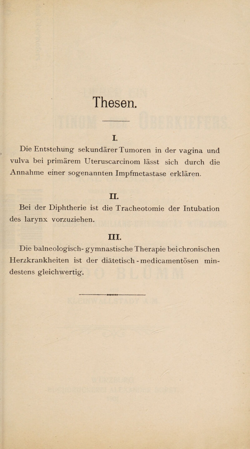 Thesen. i. Die Entstehung sekundärer Tumoren in der vagina und vulva bei primärem Uteruscarcinom lässt sich durch die Annahme einer sogenannten Impfmetastase erklären. II, Bei der Diphtherie ist die Tracheotomie der Intubation des larynx vorzuziehen. III. Die balneologisch- gymnastische Therapie bei chronischen Herzkrankheiten ist der diätetisch - medicamentösen min¬ destens gleichwertig.