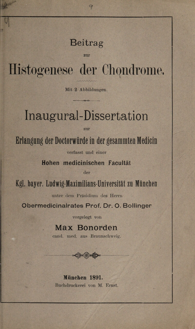 Beitrag zur Histogenese der Chondrome. Mit 2 Abbildungen. Inaugural-Dissertation zur Erlangung der Doctorwiirde in der gesammten Medicin verfasst und einer Hohen medicinisehen Facultät der Kgl. bayer. Ludwig-Maximilians-Universität zu München unter dem Präsidium des Herrn Obermedicinalrates Prof. Dr. O. Bollinger vorgelegt von Max Bonorden cand. med. aus Braunschweig. München 1891. Buchdruckerei von M. Ernst,