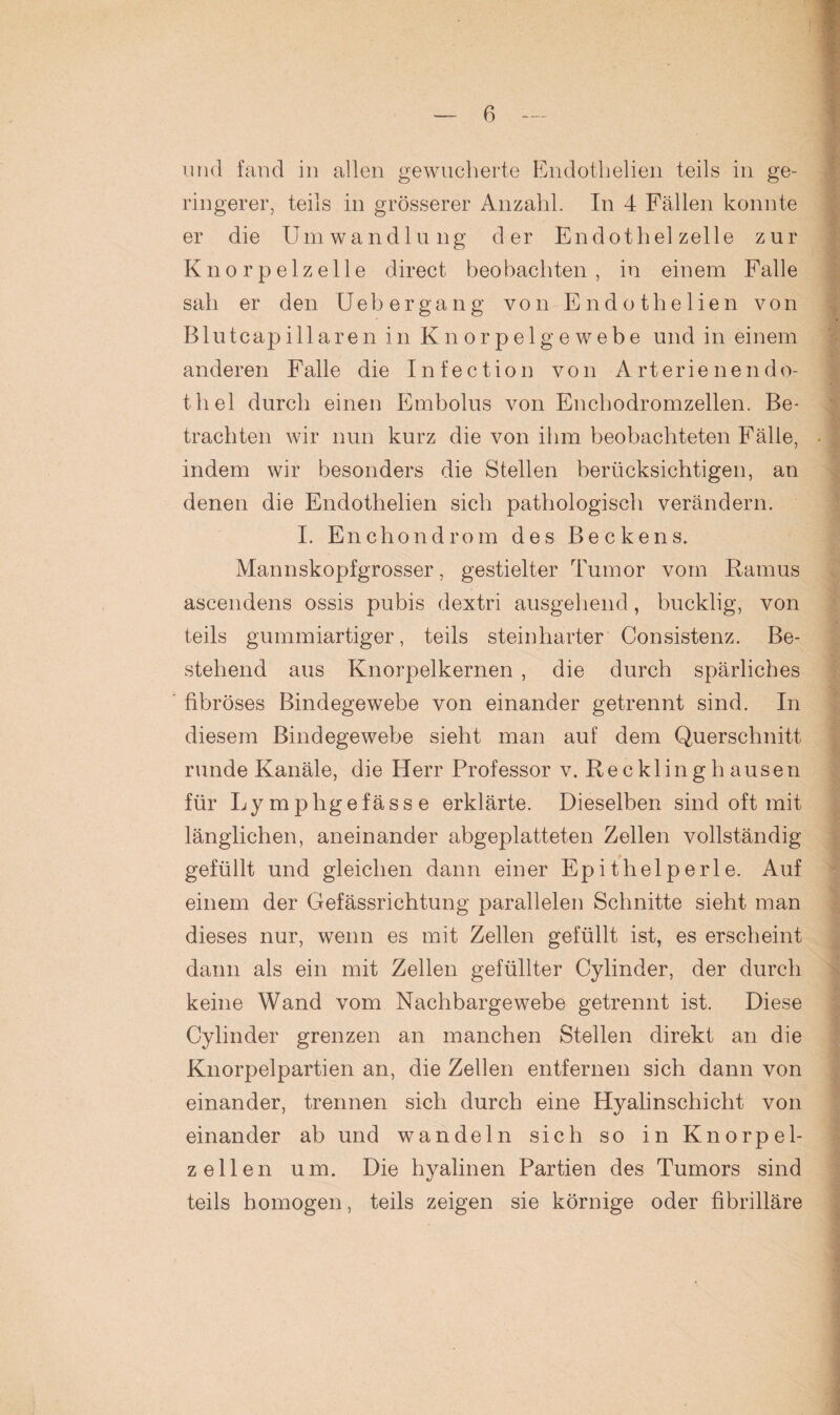 und fand in allen gewucherte Endothelien teils in ge¬ ringerer, teils in grösserer Anzahl. In 4 Fällen konnte er die Umwandlung der Endothel zelle zur Knorpelzelle direct beobachten, in einem Falle sah er den U ebergang von Endothelien von Blutcapillaren in Knorpelgewebe und in einem anderen Falle die I n f e c t i o n von A r t e r i e n e n d o- thel durch einen Embolus von Encbodromzellen. Be¬ trachten wir nun kurz die von ihm beobachteten Fälle, indem wir besonders die Stellen berücksichtigen, an denen die Endothelien sich pathologisch verändern. I. Enchondrom des Beckens. Mannskopfgrosser, gestielter Tumor vom Ramus ascendens ossis pubis dextri ausgehend, bucklig, von teils gummiartiger, teils steinharter Consistenz. Be¬ stehend aus Knorpelkernen , die durch spärliches fibröses Bindegewebe von einander getrennt sind. In diesem Bindegewebe sieht man auf dem Querschnitt runde Kanäle, die Herr Professor v. Re c kl in g h ausen für Lymphgefässe erklärte. Dieselben sind oft mit länglichen, aneinander abgeplatteten Zellen vollständig gefüllt und gleichen dann einer Epithelperle. Auf einem der Gefässrichtung parallelen Schnitte sieht man dieses nur, wenn es mit Zellen gefüllt ist, es erscheint dann als ein mit Zellen gefüllter Cylinder, der durch keine Wand vom Nachbargewebe getrennt ist. Diese Cylinder grenzen an manchen Stellen direkt an die Knorpelpartien an, die Zellen entfernen sich dann von einander, trennen sich durch eine Hyalinschicht von einander ab und wandeln sich so in Knorpel¬ zell en um. Die hyalinen Partien des Tumors sind teils homogen, teils zeigen sie körnige oder fibrilläre