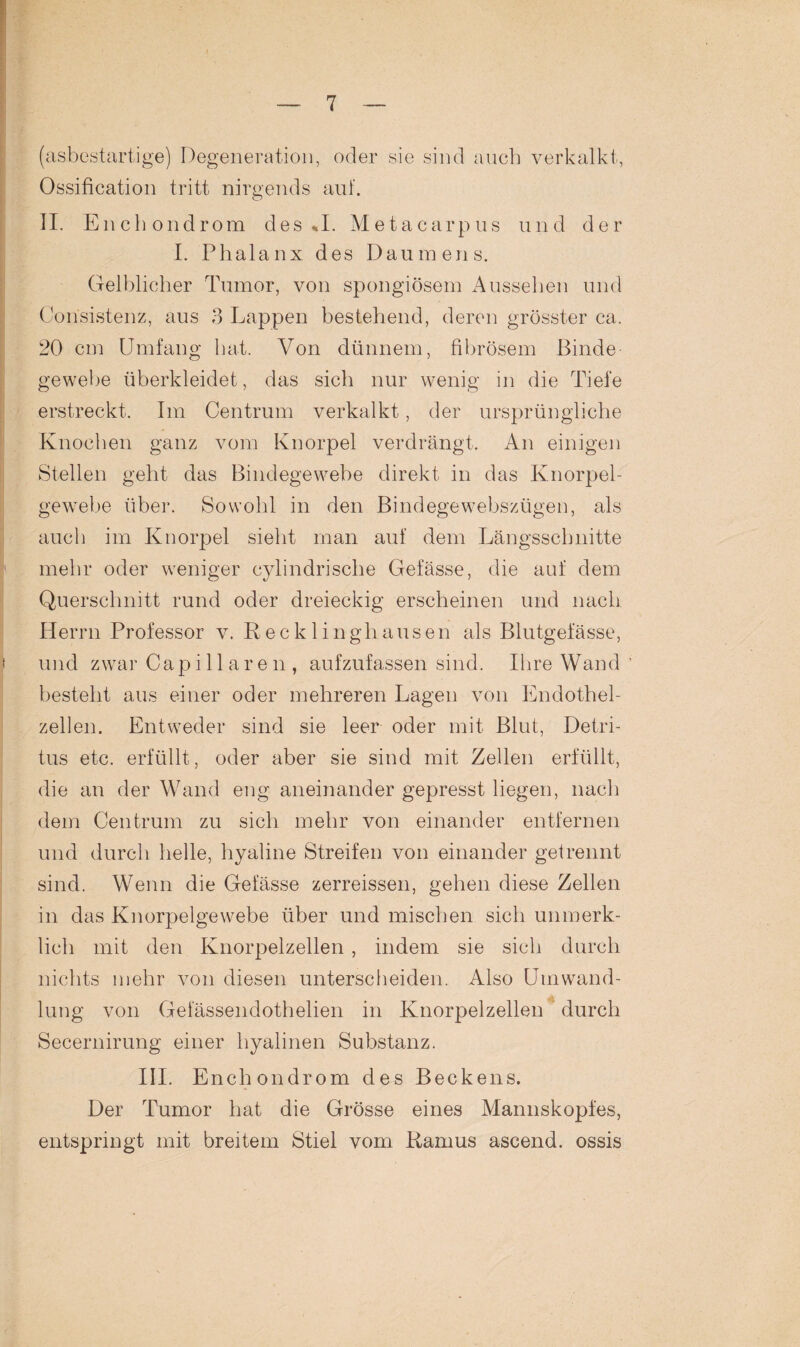 (asbestartige) Degeneration, oder sie sind auch verkalkt, Ossification tritt nirgends auf. II. Enchondrom des «J. Metacarpus und der I. Phalanx des Daumens. Gelblicher Tumor, von spongiösem Aussehen und Consistenz, aus 3 Lappen bestehend, deren grösster ca. 20 cm Umfang hat. Von dünnem, fibrösem Binde gewebe überkleidet, das sich nur wenig in die Tiefe erstreckt. Im Centrum verkalkt, der ursprüngliche Knochen ganz vom Knorpel verdrängt. An einigen Stellen geht das Bindegewebe direkt in das Knorpel¬ gewebe über. Sowohl in den Bindegewebszügen, als auch im Knorpel sieht man auf dem Längsschnitte mehr oder weniger cylindrische Gefässe, die auf dem Querschnitt rund oder dreieckig erscheinen und nach Herrn Professor v. Recklinghausen als Blutgefässe, und zwar Capillaren , aufzufassen sind. Ihre Wand besteht aus einer oder mehreren Lagen von Endothel¬ zellen. Entweder sind sie leer oder mit Blut, Detri¬ tus etc. erfüllt, oder aber sie sind mit Zellen erfüllt, die an der Wand eng aneinander gepresst liegen, nach dem Centrum zu sich mehr von einander entfernen und durch helle, hyaline Streifen von einander getrennt sind. Wenn die Gefässe zerreissen, gehen diese Zellen in das Knorpelgewebe über und mischen sich unmerk¬ lich mit den Knorpelzellen, indem sie sich durch nichts mehr von diesen unterscheiden. Also Umwand¬ lung von Gefässendothelien in Knorpelzellen durch Secernirung einer hyalinen Substanz. III. Enchondrom des Beckens. Der Tumor hat die Grösse eines Mannskopfes, entspringt mit breitem Stiel vom Ramus ascend. ossis