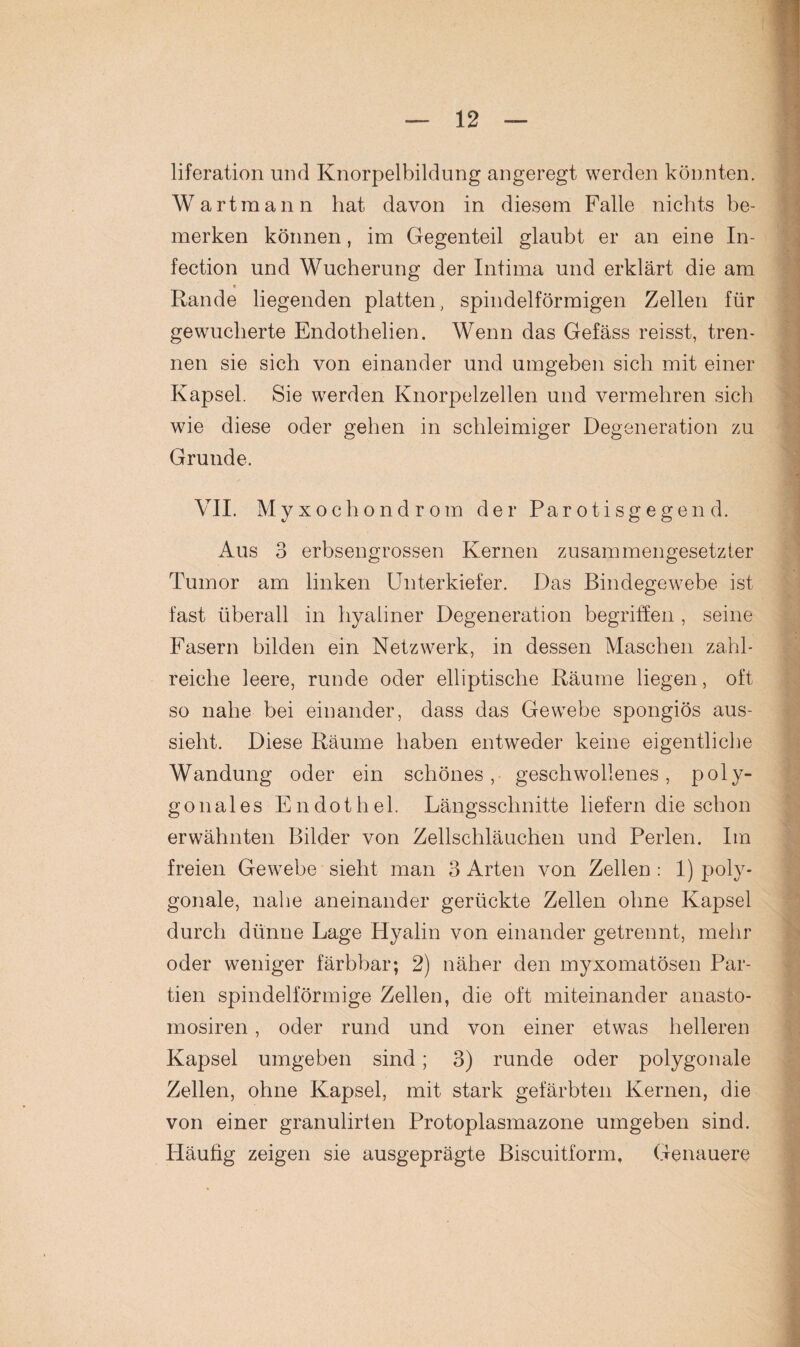 liferation und Knorpelbildung angeregt werden könnten. Wartmann hat davon in diesem Falle nichts be¬ merken können, im Gegenteil glaubt er an eine In- fection und Wucherung der Intima und erklärt die am Rande liegenden platten, spindelförmigen Zellen für gewucherte Endothelien. Wenn das Gefäss reisst, tren¬ nen sie sich von einander und umgeben sich mit einer Kapsel. Sie werden Knorpelzellen und vermehren sich wie diese oder gehen in schleimiger Degeneration zu Grunde. VII. Myxochondrom der Parotisgegend. Aus 3 erbsengrossen Kernen zusammengesetzter Tumor am linken Unterkiefer. Das Bindegewebe ist fast überall in hyaliner Degeneration begriffen , seine Fasern bilden ein Netzwerk, in dessen Maschen zahl¬ reiche leere, runde oder elliptische Räume liegen, oft so nahe bei einander, dass das Gewebe spongiös aus- sielit. Diese Räume haben entweder keine eigentliche Wandung oder ein schönes, geschwollenes, poly¬ gonales Endothel. Längsschnitte liefern die schon erwähnten Bilder von Zellschläuchen und Perlen. Im freien Gewebe sieht man 3 Arten von Zellen : 1) poly¬ gonale, nahe aneinander gerückte Zellen ohne Kapsel durch dünne Lage Hyalin von einander getrennt, mehr oder weniger färbbar; 2) näher den myxomatösen Par¬ tien spindelförmige Zellen, die oft miteinander anasto- mosiren, oder rund und von einer etwas helleren Kapsel umgeben sind; 3) runde oder polygonale Zellen, ohne Kapsel, mit stark gefärbten Kernen, die von einer granulirten Protoplasmazone umgeben sind. Häufig zeigen sie ausgeprägte Biscuitform, Genauere