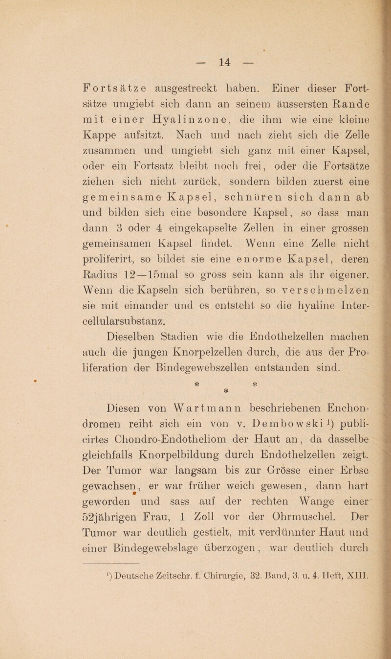 Fortsätze ausgestreckt haben. Einer dieser Fort¬ sätze umgiebt sich dann an seinem äussersten Rande mit einer Hyalin zone, die ihm wie eine kleine Kappe aufsitzt. Nach und nach zieht sich die Zelle zusammen und umgiebt sich ganz mit einer Kapsel, oder ein Fortsatz bleibt noch frei, oder die Fortsätze ziehen sich nicht zurück, sondern bilden zuerst eine gemeinsame Kapsel, schnüren sich dann ab und bilden sich eine besondere Kapsel, so dass man dann 3 oder 4 eingekapselte Zellen in einer grossen gemeinsamen Kapsel findet. Wenn eine Zelle nicht proliferirt, so bildet sie eine enorme Kapsel, deren Radius 12 — 15mal so gross sein kann als ihr eigener. Wenn die Kapseln sich berühren, so versch melzen sie mit einander und es entsteht so die hyaline Inter¬ cellularsubstanz. Dieselben Stadien wie die Endothelzellen machen auch die jungen Knorpelzellen durch, die aus der Pro¬ liferation der Bindegewebszellen entstanden sind. * * * Diesen von Wart mann beschriebenen Enchon- dromen reiht sich ein von v. Dembowski1) publi- cirtes Cliondro-Endotheliom der Haut an, da dasselbe gleichfalls Knorpelbildung durch Endothelzellen zeigt. Der Tumor war langsam bis zur Grösse einer Erbse gewachsen, er war früher weich gewesen, dann hart geworden und sass auf der rechten Wange einer 52jährigen Frau, 1 Zoll vor der Ohrmuschel. Der Tumor war deutlich gestielt, mit verdünnter Haut und einer Bindegewebslage überzogen , war deutlich durch ') Deutsche Zeitschr. f. Chirurgie, 32. Band, 3. u. 4. Heft, XIII.