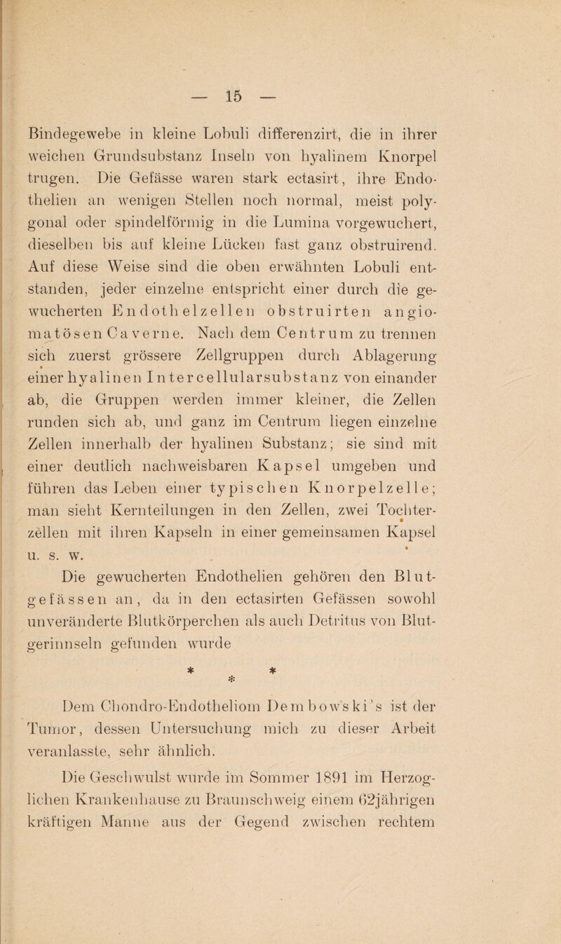 Bindegewebe in kleine Lobuli differenzirt, die in ihrer weichen Grundsubstanz Inseln von hyalinem Knorpel trugen. Die Gefässe waren stark ectasirt, ihre Endo- thelien an wenigen Stellen noch normal, meist poly¬ gonal oder spindelförmig in die Lumina vorgewuchert, dieselben bis auf kleine Lücken fast ganz obstruirend. Auf diese Weise sind die oben erwähnten Lobuli ent¬ standen, jeder einzelne entspricht einer durch die ge¬ wucherten Endothelzellen obstruirten angio- matösenCaverne. Nach dem Centrum zu trennen sich zuerst grössere Zellgruppen durch Ablagerung * einer hyalinen I n ter cellularsubstanz von einander ab, die Gruppen werden immer kleiner, die Zellen runden sich ab, und ganz im Centrum liegen einzelne Zellen innerhalb der hyalinen Substanz; sie sind mit einer deutlich nachweisbaren Kapsel umgeben und führen das Leben einer typischen Knorpelzelle; man sieht Kernteilungen in den Zellen, zwei Tochter- zellen mit ihren Kapseln in einer gemeinsamen Kapsel u. s. w. Die gewucherten Endothelien gehören den Blut¬ gefässen an, da in den ectasirten Gefässen sowohl unveränderte Blutkörperchen als auch Detritus von Blut¬ gerinnseln gefunden wurde * # * Dem Chondro-Endotheliom Dembowski’s ist der Tumor, dessen Untersuchung mich zu dieser Arbeit veranlasste, sehr ähnlich. Die Geschwulst wurde im Sommer 1891 im Herzog¬ lichen Krankenhause zu Braun schweig einem 62jährigen kräftigen Manne aus der Gegend zwischen rechtem