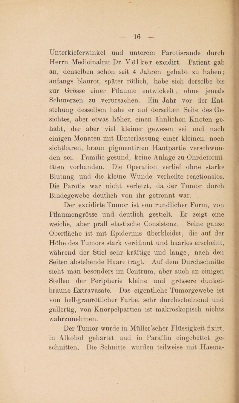 Unterkieferwinkel und unterem Parotisrande durch Herrn Medicinalrat Dr. Völker excidirt. Patient gab an, denselben schon seit 4 Jahren gehabt zu haben; anfangs blaurot, später rötlich, habe sich derselbe bis zur Grösse einer Pflaume entwickelt , ohne jemals Schmerzen zu verursachen. Ein Jahr vor der Ent¬ stehung desselben habe er auf derselben Seite des Ge¬ sichtes, aber etwas höher, einen ähnlichen Knoten ge¬ habt, der aber viel kleiner gewesen sei und nach einigen Monaten mit Hinterlassung einer kleinen, noch sichtbaren, braun pigmentirten Hautpartie verschwun¬ den sei. Familie gesund, keine Anlage zu Ohrdefornii- täten vorhanden. Die Operation verlief ohne starke Blutung und die kleine Wunde verheilte reactionslos. Die Parotis war nicht verletzt, da der Tumor durch Bindegewebe deutlich von ihr getrennt war. Der excidirte Tumor ist von rundlicher Form, von Pflaumengrösse und deutlich gestielt. Er zeigt eine weiche, aber prall elastische Consistenz. Seine ganze Oberfläche ist mit Epidermis überkleidet, die auf der Höhe des Tumors stark verdünnt und haarlos erscheint, während der Stiel sehr kräftige und lange, nach den Seiten abstehende Haare trägt. Auf dem Durchschnitte sieht man besonders im Centrum, aber auch an einigen Stellen der Peripherie kleine und grössere dunkel¬ braune Extravasate. Das eigentliche Tumorgewebe ist von hell-graurötlicher Farbe, sehr durchscheinend und gallertig, von Knorpelpartien ist makroskopisch nichts wahrzunehmen. Der Tumor wurde in Müller’scher Flüssigkeit fixirt, in Alkohol gehärtet und in Paraffin eingebettet ge¬ schnitten. Die Schnitte wurden teilweise mit Haema-