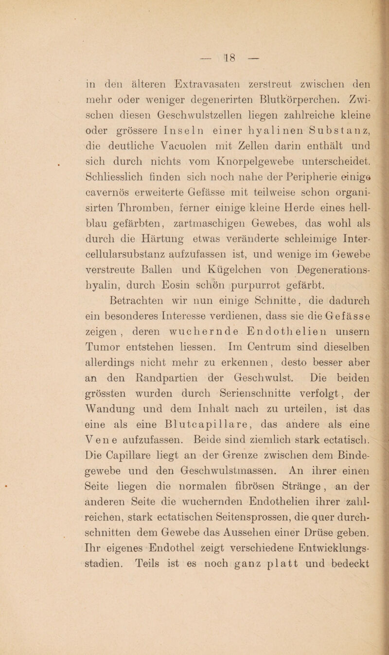 in den älteren Extravasaten zerstreut zwischen den mehr oder weniger degenerirten Blutkörperchen. Zwi¬ schen diesen Geschwulstzellen liegen zahlreiche kleine oder grössere Inseln einer hyalinen Substanz, die deutliche Vacuolen mit Zellen darin enthält und sich durch nichts vom Knorpelgewebe unterscheidet. Schliesslich finden sich noch nahe der Peripherie einige cavernös erweiterte Gelasse mit teilweise schon organi- sirten Thromben, ferner einige kleine Herde eines hell¬ blau gefärbten, zartmaschigen Gewebes, das wohl als durch die Härtung etwas veränderte schleimige Inter¬ cellularsubstanz aufzufassen ist, und wenige im Gewebe verstreute Ballen und Kügelchen von Degenerations- hyalin, durch Eosin schön purpurrot gefärbt. Betrachten wir nun einige Schnitte, die dadurch ein besonderes Interesse verdienen, dass sie die Gefässe zeigen, deren wuchernde Endothelien unsern Tumor entstehen liessen. Im Centrum sind dieselben allerdings nicht mehr zu erkennen , desto besser aber an den Randpartien der Geschwulst. Die beiden grössten wurden durch Serienschnitte verfolgt, der Wandung und dem Inhalt nach zu urteilen, ist das eine als eine Blutcapillare, das andere als eine Vene aufzufassen. Beide sind ziemlich stark ectatisch. Die Capillare liegt an der Grenze zwischen dem Binde¬ gewebe und den Geschwulstmassen. An ihrer einen Seite liegen die normalen fibrösen Stränge, an der anderen Seite die wuchernden Endothelien ihrer zahl¬ reichen, stark ectatischen Seitensprossen, die quer durch¬ schnitten dem Gewebe das Aussehen einer Drüse geben. Ihr eigenes Endothel zeigt verschiedene Entwicklungs¬ stadien. Teils ist es noch ganz platt und bedeckt