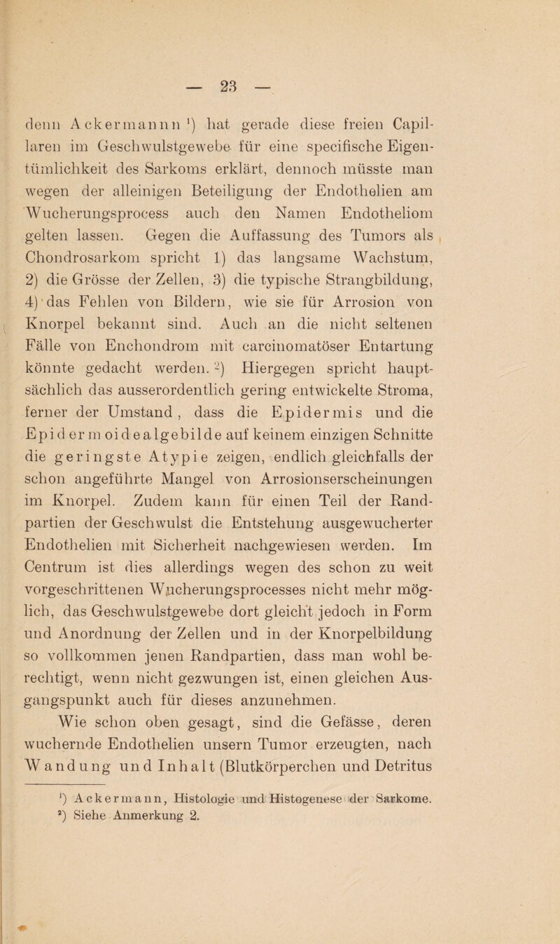 denn Ackermannn ') hat gerade diese freien Capil- laren im Geschwulstgewebe für eine specifische Eigen¬ tümlichkeit des Sarkoms erklärt, dennoch müsste man wegen der alleinigen Beteiligung der Endothelien am Wuclierungsprocess auch den Namen Endotheliom gelten lassen. Gegen die Auffassung des Tumors als Chondrosarkom spricht 1) das langsame Wachstum, 2) die Grösse der Zellen, 3) die typische Strangbildung, 4)'das Fehlen von Bildern, wie sie für Arrosion von Knorpel bekannt sind. Auch an die nicht seltenen Fälle von Enchondrom mit carcinomatöser Entartung könnte gedacht werden.* 2) Hiergegen spricht haupt¬ sächlich das ausserordentlich gering entwickelte Stroma, ferner der Umstand, dass die Epidermis und die Epidermoidealgebilde auf keinem einzigen Schnitte die geringste Atypie zeigen, endlich gleichfalls der schon angeführte Mangel von Arrosionserscheinungen im Knorpel. Zudem kann für einen Teil der Rand¬ partien der Geschwulst die Entstehung ausgewucherter Endothelien mit Sicherheit nachgewiesen werden. Im Centrum ist dies allerdings wegen des schon zu weit vorgeschrittenen Wucherungsprocesses nicht mehr mög¬ lich, das Geschwulstgewebe dort gleicht jedoch in Form und Anordnung der Zellen und in der Knorpelbildung so vollkommen jenen Randpartien, dass man wohl be¬ rechtigt, wenn nicht gezwungen ist, einen gleichen Aus¬ gangspunkt auch für dieses anzunehmen. Wie schon oben gesagt, sind die Gefässe, deren wuchernde Endothelien unsern Tumor erzeugten, nach Wandung und Inhalt (Blutkörperchen und Detritus ’) Ackermann, Histologie und Histogenese der Sarkome. 2) Siehe Anmerkung 2.