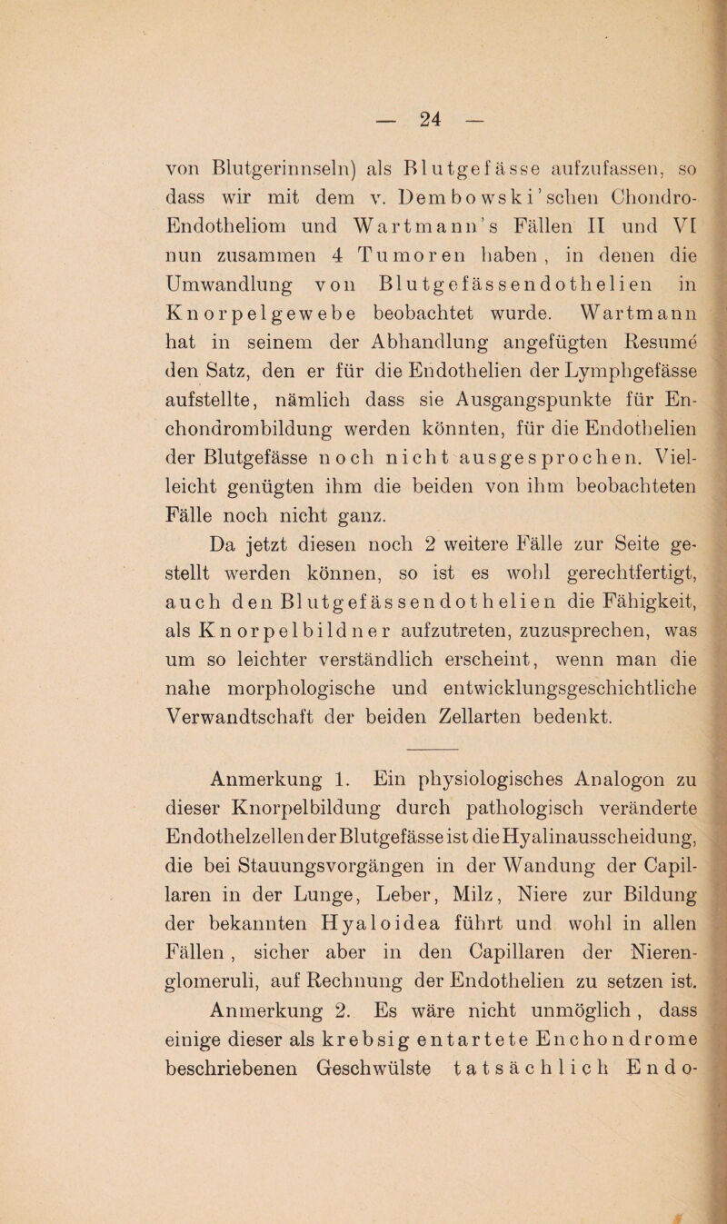 von Blutgerinnseln) als Blutgefässe aufzufassen, so dass wir mit dem v. Dem bo wsk i ’ sehen Chondro- Endotheliom und Wart mann’s Fällen II und VI nun zusammen 4 Tumoren haben, in denen die Umwandlung von Blu tgefässendothelien in Knorpelgewebe beobachtet wurde. Wartmann hat in seinem der Abhandlung angefügten Besinne den Satz, den er für die Endothelien der Lymphgefässe aufstellte, nämlich dass sie Ausgangspunkte für En- chonarombildung werden könnten, für die Endothelien der Blutgefässe noch nicht ausgesprochen. Viel¬ leicht genügten ihm die beiden von ihm beobachteten Fälle noch nicht ganz. Da jetzt diesen noch 2 weitere Fälle zur Seite ge¬ stellt werden können, so ist es wohl gerechtfertigt, auch den Blutgefässendothelien die Fähigkeit, als Kn orpelbildner aufzutreten, zuzusprechen, was um so leichter verständlich erscheint, wenn man die nahe morphologische und entwicklungsgeschichtliche Verwandtschaft der beiden Zellarten bedenkt. Anmerkung 1. Ein physiologisches Analogon zu dieser Knorpelbildung durch pathologisch veränderte Endothelzellen der Blutgefässe ist die Hyalinausscheidung, die bei Stauungsvorgängen in der Wandung der Capil- laren in der Lunge, Leber, Milz, Niere zur Bildung der bekannten Hyaloidea führt und wohl in allen Fällen, sicher aber in den Capillaren der Nieren- glomeruli, auf Rechnung der Endothelien zu setzen ist. Anmerkung 2. Es wäre nicht unmöglich, dass einige dieser als krebsig entartete Enchondrome beschriebenen Geschwülste tatsächlich Endo-