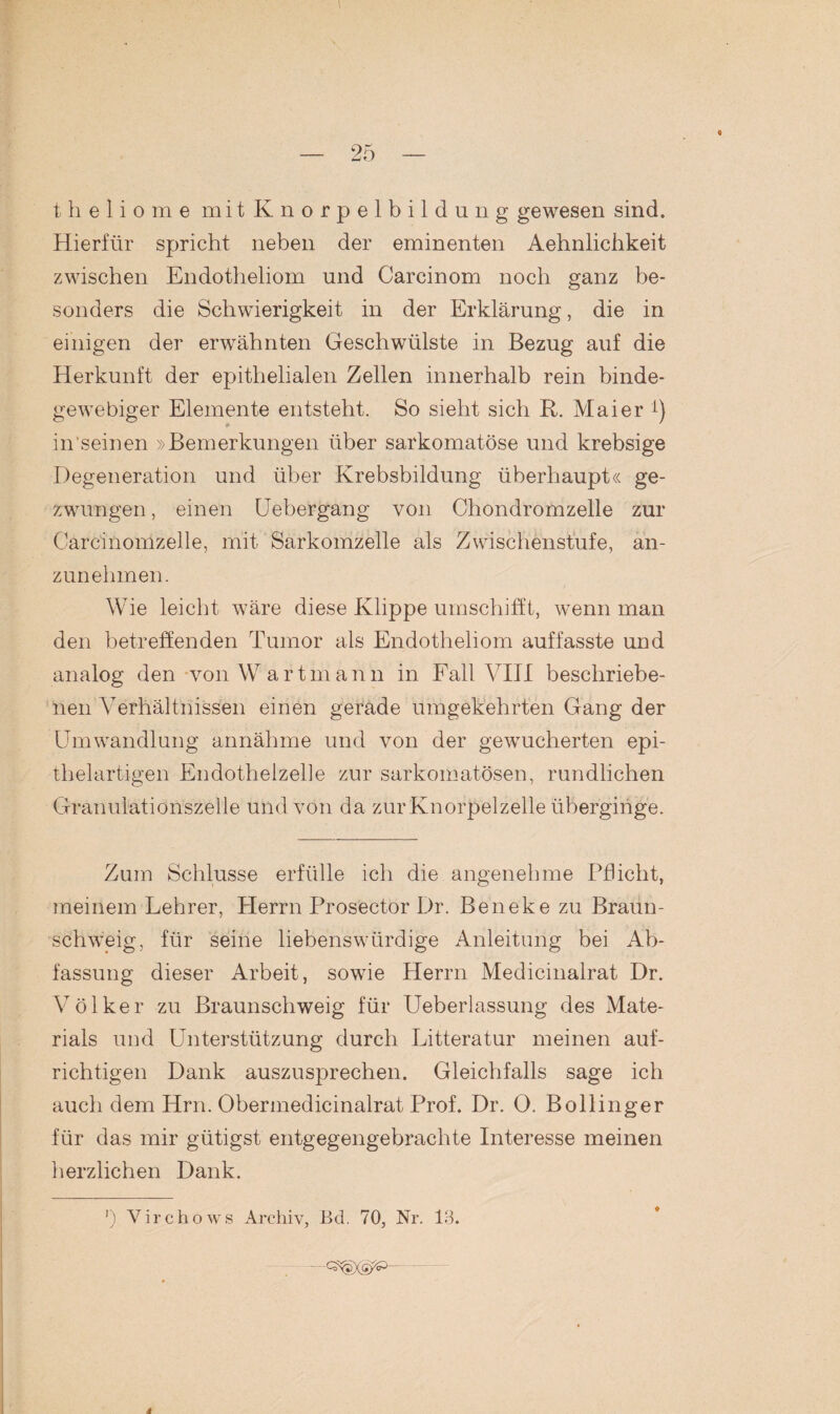 I — 25 — theliome mit Knorpelbildung gewesen sind. Hierfür spricht neben der eminenten Aehnlichkeit zwischen Endotheliom und Carcinom noch ganz be¬ sonders die Schwierigkeit in der Erklärung, die in einigen der erwähnten Geschwülste in Bezug auf die Herkunft der epithelialen Zellen innerhalb rein binde¬ gewebiger Elemente entsteht. So sieht sich B. Maier i) in seinen »Bemerkungen über sarkomatöse und krebsige Degeneration und über Krebsbildung überhaupt« ge¬ zwungen , einen Uebergang von Chondromzelle zur Carcinomzelle, mit Sarkomzelle als Zwischenstufe, an¬ zunehmen. i Wie leicht wäre diese Klippe umschifft, wenn man den betreffenden Tumor als Endotheliom auffasste und analog den von Wartmann in Fall VIII beschriebe¬ nen Verhältnissen einen gerade umgekehrten Gang der Umwandlung annähme und von der gewucherten epi¬ thelartigen Endothelzelle zur sarkomatösen, rundlichen Granulationszelle und von da zur Knorpelzelle überginge. Zum Schlüsse erfülle ich die angenehme Pflicht, meinem Lehrer, Herrn Prosector Dr. Beneke zu Braun¬ schweig, für seine liebenswürdige Anleitung bei Ab¬ fassung dieser Arbeit, sowie Herrn Medicinalrat Dr. Völker zu Braunschweig für Ueberlassung des Mate¬ rials und Unterstützung durch Litteratur meinen auf¬ richtigen Dank auszusprechen. Gleichfalls sage ich auch dem Hm. Obermedicinalrat Prof. Dr. 0. Bollinger für das mir gütigst entgegengebrachte Interesse meinen herzlichen Dank. J) Yirchows Archiv, Bd. 70, Nr. 13.