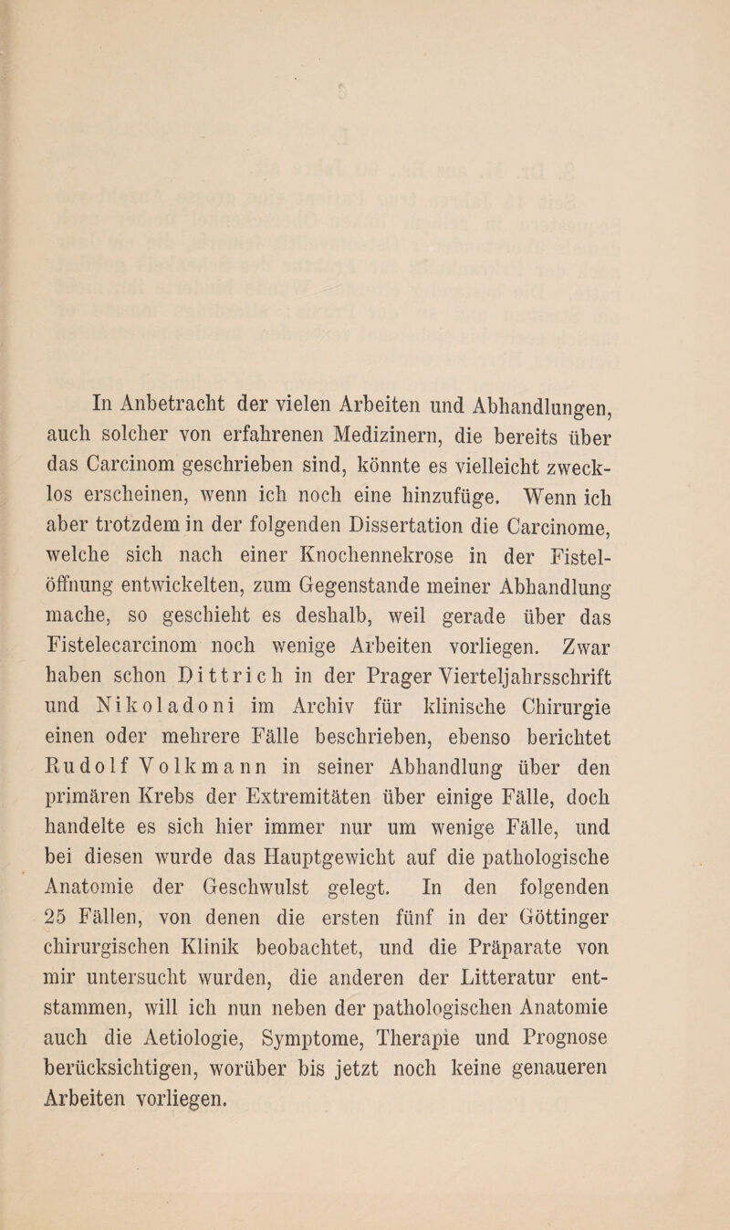 In Anbetracht der vielen Arbeiten und Abhandlungen, auch solcher von erfahrenen Medizinern, die bereits über das Carcinom geschrieben sind, könnte es vielleicht zweck¬ los erscheinen, wenn ich noch eine hinzufüge. Wenn ich aber trotzdem in der folgenden Dissertation die Carcinome, welche sich nach einer Knochennekrose in der Fistel¬ öffnung entwickelten, zum Gegenstände meiner Abhandlung mache, so geschieht es deshalb, weil gerade über das Fistelecarcinom noch wenige Arbeiten vorliegen. Zwar haben schon Dittrich in der Prager Vierteljahrsschrift und Nikoladoni im Archiv für klinische Chirurgie einen oder mehrere Fälle beschrieben, ebenso berichtet Ptudolf Volkmann in seiner Abhandlung über den primären Krebs der Extremitäten über einige Fälle, doch handelte es sich hier immer nur um wenige Fälle, und bei diesen wurde das Hauptgewicht auf die pathologische Anatomie der Geschwulst gelegt. In den folgenden 25 Fällen, von denen die ersten fünf in der Göttinger chirurgischen Klinik beobachtet, und die Präparate von mir untersucht wurden, die anderen der Litteratur ent¬ stammen, will ich nun neben der pathologischen Anatomie auch die Aetiologie, Symptome, Therapie und Prognose berücksichtigen, worüber bis jetzt noch keine genaueren Arbeiten vorliegen.