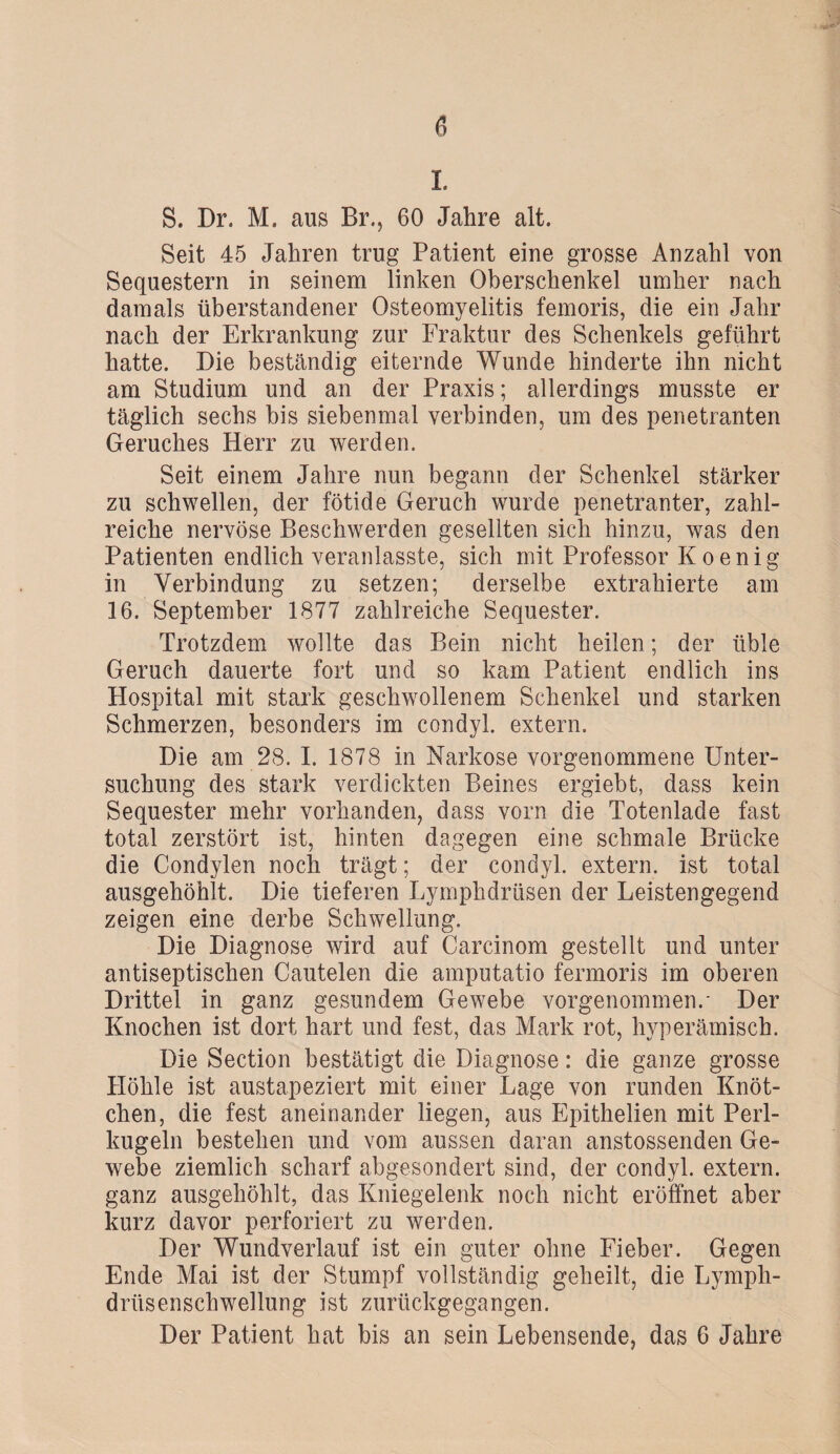 1 S. Dr. M. aus Br., 60 Jahre alt. Seit 45 Jahren trug Patient eine grosse Anzahl von Sequestern in seinem linken Oberschenkel umher nach damals überstandener Osteomyelitis femoris, die ein Jahr nach der Erkrankung zur Fraktur des Schenkels geführt hatte. Die beständig eiternde Wunde hinderte ihn nicht am Studium und an der Praxis; allerdings musste er täglich sechs bis siebenmal verbinden, um des penetranten Geruches Herr zu werden. Seit einem Jahre nun begann der Schenkel stärker zu schwellen, der fötide Geruch wurde penetranter, zahl¬ reiche nervöse Beschwerden gesellten sich hinzu, was den Patienten endlich veranlasste, sich mit Professor K o e n i g in Verbindung zu setzen; derselbe extrahierte am 16. September 1877 zahlreiche Sequester. Trotzdem wollte das Bein nicht heilen; der üble Geruch dauerte fort und so kam Patient endlich ins Hospital mit stark geschwollenem Schenkel und starken Schmerzen, besonders im condyl. extern. Die am 28. I. 1878 in Narkose vorgenommene Unter¬ suchung des stark verdickten Beines ergiebt, dass kein Sequester mehr vorhanden, dass vorn die Totenlade fast total zerstört ist, hinten dagegen eine schmale Brücke die Condylen noch trägt; der condyl. extern, ist total ausgehöhlt. Die tieferen Lymphdriisen der Leistengegend zeigen eine derbe Schwellung. Die Diagnose wird auf Carcinom gestellt und unter antiseptischen Cautelen die amputatio fermoris im oberen Drittel in ganz gesundem Gewebe vorgenommen.- Der Knochen ist dort hart und fest, das Mark rot, hyperämisch. Die Section bestätigt die Diagnose: die ganze grosse Höhle ist austapeziert mit einer Lage von runden Knöt¬ chen, die fest aneinander liegen, aus Epithelien mit Perl¬ kugeln bestehen und vom aussen daran anstossenden Ge¬ webe ziemlich scharf abgesondert sind, der condyl. extern, ganz ausgehöhlt, das Kniegelenk noch nicht eröffnet aber kurz davor perforiert zu werden. Der Wundverlauf ist ein guter ohne Fieber. Gegen Ende Mai ist der Stumpf vollständig geheilt, die Lymph- drüsenschwellung ist zurückgegangen. Der Patient hat bis an sein Lebensende, das 6 Jahre