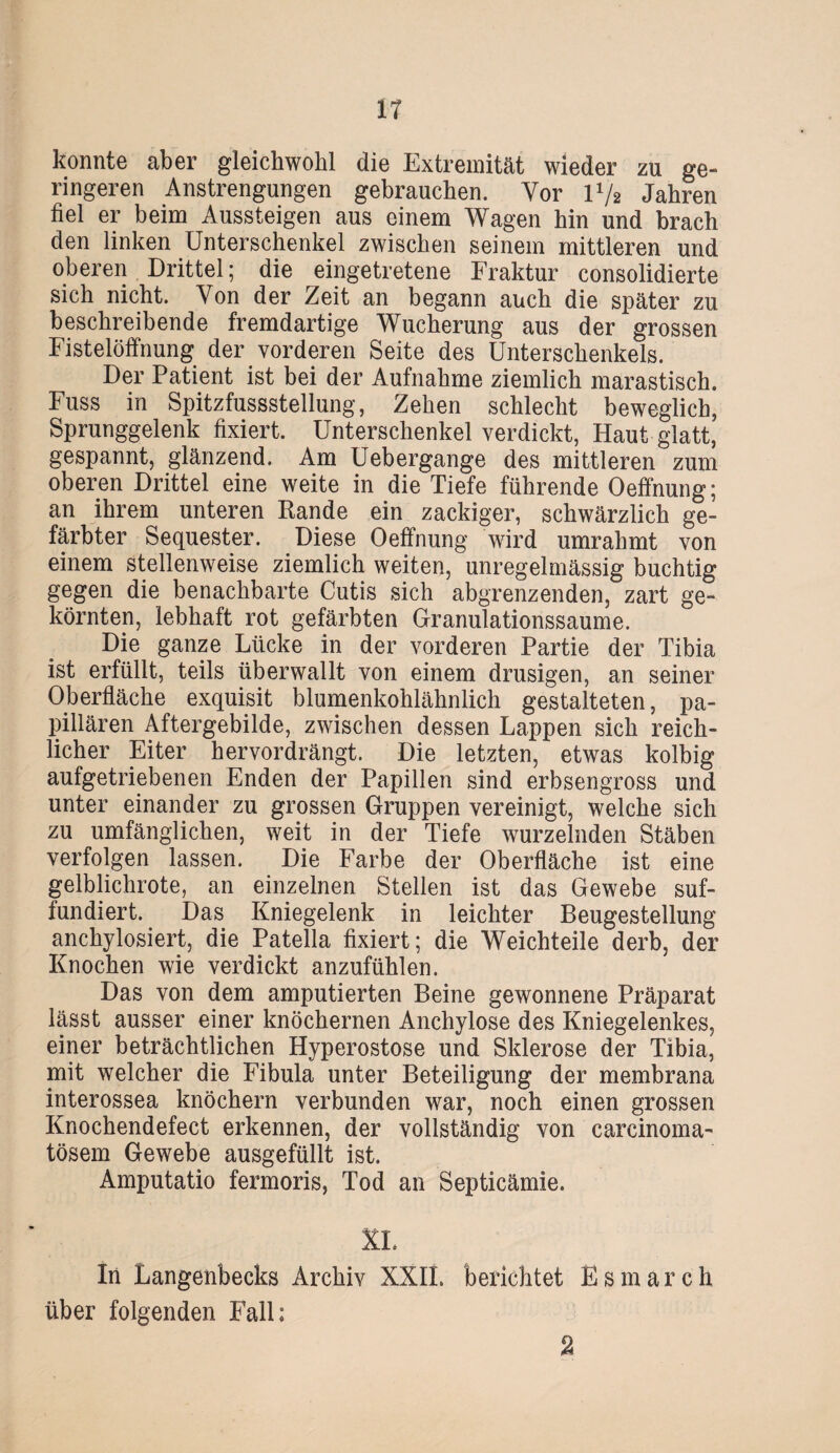 IT konnte aber gleichwohl die Extremität wieder zu ge¬ ringeren Anstrengungen gebrauchen. Vor l1/* Jahren fiel er beim Aussteigen aus einem Wagen hin und brach den linken Unterschenkel zwischen seinem mittleren und oberen Drittel; die eingetretene Fraktur consolidierte sich nicht. Von der Zeit an begann auch die später zu beschreibende fremdartige Wucherung aus der grossen Fistelöffnung der vorderen Seite des Unterschenkels. Der Patient ist bei der Aufnahme ziemlich marastisch. Fuss in Spitzfussstellung, Zehen schlecht beweglich, Sprunggelenk fixiert. Unterschenkel verdickt, Haut glatt, gespannt, glänzend. Am Uebergange des mittleren zum oberen Drittel eine weite in die Tiefe führende Oeffnung; an ihrem unteren Rande ein zackiger, schwärzlich ge¬ färbter Sequester. Diese Oeffnung wird umrahmt von einem stellenweise ziemlich weiten, unregelmässig buchtig gegen die benachbarte Cutis sich abgrenzenden, zart ge¬ körnten, lebhaft rot gefärbten Granulationssaume. Die ganze Lücke in der vorderen Partie der Tibia ist erfüllt, teils überwallt von einem drüsigen, an seiner Oberfläche exquisit blumenkohlähnlich gestalteten, pa¬ pillären Aftergebilde, zwischen dessen Lappen sich reich¬ licher Eiter hervordrängt. Die letzten, etwas kolbig aufgetriebenen Enden der Papillen sind erbsengross und unter einander zu grossen Gruppen vereinigt, welche sich zu umfänglichen, weit in der Tiefe wurzelnden Stäben verfolgen lassen. Die Farbe der Oberfläche ist eine gelblichrote, an einzelnen Stellen ist das Gewebe suf- fundiert. Das Kniegelenk in leichter Beugestellung anchylosiert, die Patella fixiert; die Weichteile derb, der Knochen wie verdickt anzufühlen. Das von dem amputierten Beine gewonnene Präparat lässt ausser einer knöchernen Anchylose des Kniegelenkes, einer beträchtlichen Hyperostose und Sklerose der Tibia, mit welcher die Fibula unter Beteiligung der membrana interossea knöchern verbunden war, noch einen grossen Knochendefect erkennen, der vollständig von carcinoma- tösem Gewebe ausgefüllt ist. Amputatio fermoris, Tod an Septicämie. XL In Langenbecks Archiv XXIL berichtet Esmarch über folgenden Fall; 2