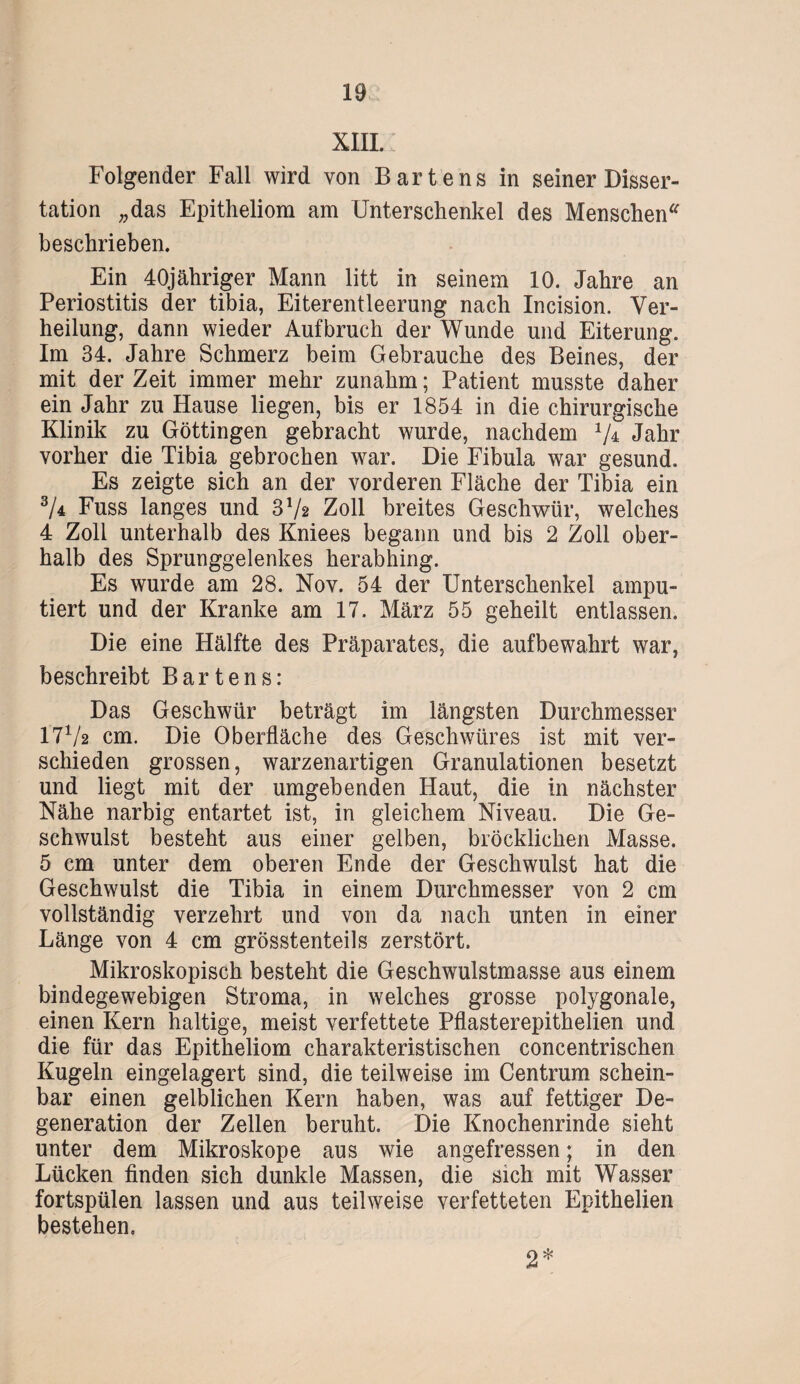 XIII. Folgender Fall wird von Barte ns in seiner Disser¬ tation „das Epitheliom am Unterschenkel des Menschen“ beschrieben. Ein 40jähriger Mann litt in seinem 10. Jahre an Periostitis der tibia, Eiterentleerung nach Incision. Ver¬ heilung, dann wieder Aufbruch der Wunde und Eiterung. Im 34. Jahre Schmerz beim Gebrauche des Beines, der mit der Zeit immer mehr zunahm; Patient musste daher ein Jahr zu Hause liegen, bis er 1854 in die chirurgische Klinik zu Göttingen gebracht wurde, nachdem 1I^ Jahr vorher die Tibia gebrochen war. Die Fibula war gesund. Es zeigte sich an der vorderen Fläche der Tibia ein 3/4 Fuss langes und 3V2 Zoll breites Geschwür, welches 4 Zoll unterhalb des Kniees begann und bis 2 Zoll ober¬ halb des Sprunggelenkes herabhing. Es wurde am 28. Nov. 54 der Unterschenkel ampu¬ tiert und der Kranke am 17. März 55 geheilt entlassen. Die eine Hälfte des Präparates, die aufbewahrt war, beschreibt Bartens: Das Geschwür beträgt im längsten Durchmesser I7V2 cm. Die Oberfläche des Geschwüres ist mit ver¬ schieden grossen, warzenartigen Granulationen besetzt und liegt mit der umgebenden Haut, die in nächster Nähe narbig entartet ist, in gleichem Niveau. Die Ge¬ schwulst besteht aus einer gelben, bröcklichen Masse. 5 cm unter dem oberen Ende der Geschwulst hat die Geschwulst die Tibia in einem Durchmesser von 2 cm vollständig verzehrt und von da nach unten in einer Länge von 4 cm grösstenteils zerstört. Mikroskopisch besteht die Geschwulstmasse aus einem bindegewebigen Stroma, in welches grosse polygonale, einen Kern haltige, meist verfettete Pflasterepithelien und die für das Epitheliom charakteristischen concentrischen Kugeln eingelagert sind, die teilweise im Centrum schein¬ bar einen gelblichen Kern haben, was auf fettiger De¬ generation der Zellen beruht. Die Knochenrinde sieht unter dem Mikroskope aus wie angefressen; in den Lücken finden sich dunkle Massen, die sich mit Wasser fortspülen lassen und aus teilweise verfetteten Epithelien bestehen. 2*