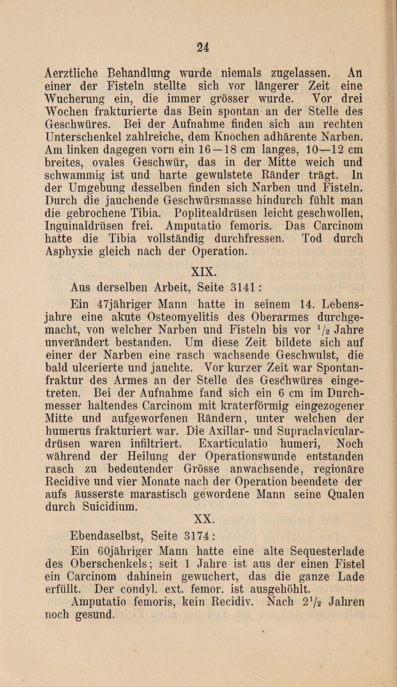 Aerztliche Behandlung wurde niemals zugelassen. An einer der Fisteln stellte sich vor längerer Zeit eine Wucherung ein, die immer grösser wurde. Vor drei Wochen frakturierte das Bein spontan an der Stelle des Geschwüres. Bei der Aufnahme finden sich am rechten Unterschenkel zahlreiche, dem Knochen adhärente Narben. Am linken dagegen vorn ein 16 —18 cm langes, 10—12 cm breites, ovales Geschwür, das in der Mitte weich und schwammig ist und harte gewulstete Ränder trägt, ln der Umgebung desselben finden sich Narben und Fisteln. Durch die jauchende Geschwürsmasse hindurch fühlt man die gebrochene Tibia. Poplitealdrüsen leicht geschwollen, Inguinaldrüsen frei. Amputatio femoris. Das Carcinom hatte die Tibia vollständig durchfressen. Tod durch Asphyxie gleich nach der Operation. XIX. Aus derselben Arbeit, Seite 3141: Ein 47jähriger Mann hatte in seinem 14. Lebens¬ jahre eine akute Osteomyelitis des Oberarmes durchge¬ macht, von welcher Narben und Fisteln bis vor V2 Jahre unverändert bestanden. Um diese Zeit bildete sich auf einer der Narben eine rasch wachsende Geschwulst, die bald ulcerierte und jauchte. Vor kurzer Zeit war Spontan¬ fraktur des Armes an der Stelle des Geschwüres einge¬ treten. Bei der Aufnahme fand sich ein 6 cm im Durch¬ messer haltendes Carcinom mit kraterförmig eingezogener Mitte und aufgeworfenen Rändern, unter welchen der humerus frakturiert war. Die Axillar- und Supraclavicular- drüsen waren infiltriert. Exarticulatio humeri, Noch während der Heilung der Operationswunde entstanden rasch zu bedeutender Grösse anwachsende, regionäre Recidive und vier Monate nach der Operation beendete der aufs äusserste marastisch gewordene Mann seine Qualen durch Suicidium. XX. Ebendaselbst, Seite 3174: Ein 60jähriger Mann hatte eine alte Sequesterlade des Oberschenkels; seit 1 Jahre ist aus der einen Fistel ein Carcinom dahinein gewuchert, das die ganze Lade erfüllt. Der condyl. ext. femor. ist ausgehöhlt. Amputatio femoris, kein Recidiv. Nach 272 Jahren noch gesund.