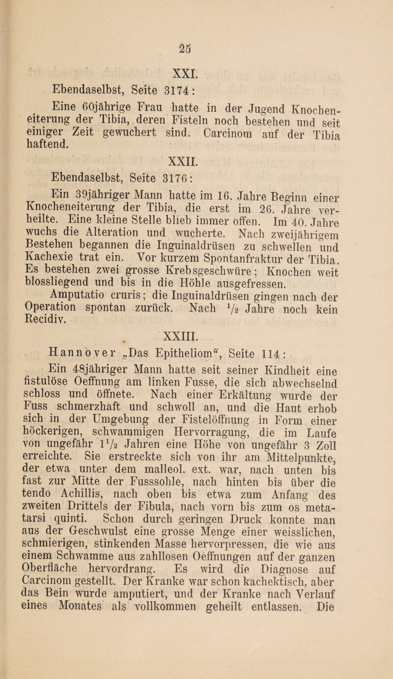 XXL Ebendaselbst, Seite 3174: Eine 60jährige Frau hatte in der Jugend Knochen¬ eiterung der Tibia, deren Fisteln noch bestehen und seit einiger Zeit gewuchert sind. Carcinom auf der Tibia haftend. XXII. Ebendaselbst, Seite 3176: Ein 39jähriger Mann hatte im 16. Jahre Beginn einer Knocheneiterung der Tibia, die erst im 26. Jahre ver¬ heilte. Eine kleine Stelle blieb immer offen. Im 40. Jahre wuchs die Alteration und wucherte. Nach zweijährigem Bestehen begannen die Inguinaldrüsen zu schwellen und Kachexie trat ein. Vor kurzem Spontanfraktur der Tibia. Es bestehen zwei grosse Krebsgeschwüre; Knochen weit blossliegend und bis in die Höhle ausgefressen. Amputatio cruris; die Inguinaldrüsen gingen nach der Operation spontan zurück. Nach V2 Jahre noch kein Recidiv. XXIII. Hannover „Das Epitheliom, Seite 114: Ein 48jähriger Mann hatte seit seiner Kindheit eine fistulöse Oeffnung am linken Fusse, die sich abwechselnd schloss und öffnete. Nach einer Erkältung wurde der Fuss schmerzhaft und schwoll an, und die Haut erhob sich in der Umgebung der Fistelöffnung in Form einer höckerigen, schwammigen Hervorragung, die im Laufe von ungefähr H/a Jahren eine Höhe von ungefähr 3 Zoll erreichte. Sie erstreckte sich von ihr am Mittelpunkte, der etwa unter dem malleol. ext. war, nach unten bis fast zur Mitte der Fusssohle, nach hinten bis über die tendo Achillis, nach oben bis etwa zum Anfang des zweiten Drittels der Fibula, nach vorn bis zum os meta- tarsi quinti. Schon durch geringen Druck konnte man aus der Geschwulst eine grosse Menge einer weisslichen, schmierigen, stinkenden Masse hervorpressen, die wie aus einem Schwamme aus zahllosen Oeffnungen auf der ganzen Oberfläche hervordrang. Es wird die Diagnose auf Carcinom gestellt. Der Kranke war schon kachektisch, aber das Bein wurde amputiert, und der Kranke nach Verlauf eines Monates als vollkommen geheilt entlassen. Die