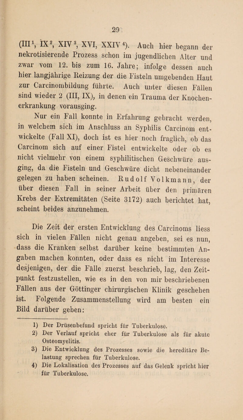 (III1, IX2, XIY3, XVI, XXIV4). Auch hier begann der nekrotisierende Prozess schon im jugendlichen Alter und zwar vom 12. bis zum 16. Jahre; infolge dessen auch hier langjährige Heizung der die Fisteln umgebenden Haut zur Carcinombildung führte. Auch unter diesen Fällen sind wieder 2 (III, IX), in denen ein Trauma der Knochen¬ erkrankung vorausging. Nur ein Fall konnte in Erfahrung gebracht werden, in welchem sich im Anschluss an Syphilis Carcinom ent¬ wickelte (Fall XI), doch ist es hier noch fraglich, ob das Carcinom sich auf einer Fistel entwickelte oder ob es nicht vielmehr von einem syphilitischen Geschwüre aus¬ ging, da die Fisteln und Geschwüre dicht nebeneinander gelegen zu haben scheinen. Rud olf Volkmann, der über diesen Fall in seiner Arbeit über den primären Krebs der Extremitäten (Seite 3172) auch berichtet hat, scheint beides anzunehmen. Die Zeit der ersten Entwicklung des Carcinoms liess sich in vielen Fällen nicht genau angeben, sei es nun, dass die Kranken selbst darüber keine bestimmten An¬ gaben machen konnten, oder dass es nicht im Interesse desjenigen, der die Fälle zuerst beschrieb, lag, den Zeit¬ punkt festzustellen, wie es in den von mir beschriebenen Fällen aus der Göttinger chirurgischen Klinik geschehen ist. Folgende Zusammenstellung wird am besten ein Bild darüber geben: 1) Der Drüsenbefund spricht für Tuberkulose. 2) Der Verlauf spricht eher für Tuberkulose als für akute Osteomyelitis. 3) Die Entwicklung des Prozesses sowie die hereditäre Be¬ lastung sprechen für Tuberkulose. 4) Die Lokalisation des Prozesses auf das Gelenk spricht hier für Tuberkulose.