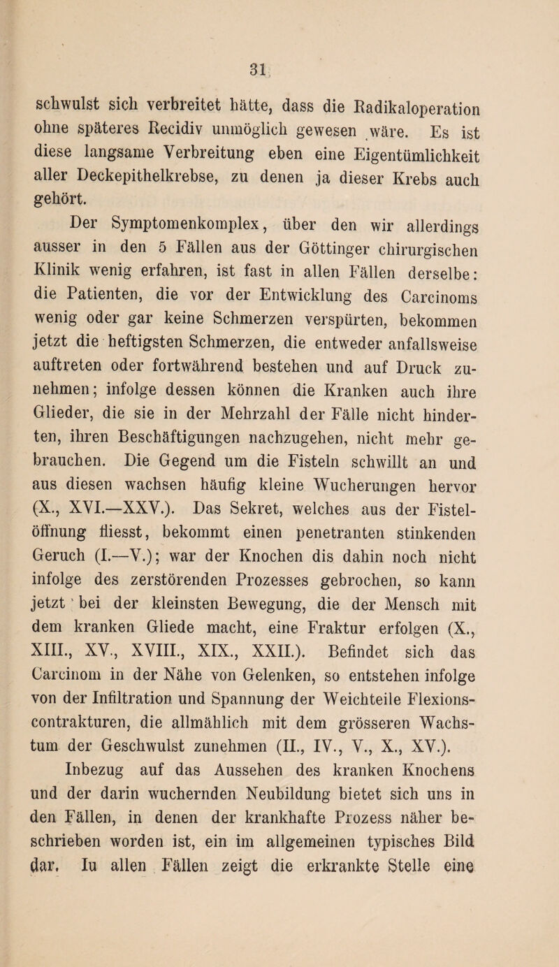 schwulst sich verbreitet hätte, dass die Radikaloperation ohne späteres Recidiv unmöglich gewesen wäre. Es ist diese langsame Verbreitung eben eine Eigentümlichkeit aller Deckepithelkrebse, zu denen ja dieser Krebs auch gehört. Der Symptomenkomplex, über den wir allerdings ausser in den 5 Fällen aus der Göttinger chirurgischen Klinik wenig erfahren, ist fast in allen Fällen derselbe: die Patienten, die vor der Entwicklung des Carcinoms wenig oder gar keine Schmerzen verspürten, bekommen jetzt die heftigsten Schmerzen, die entweder anfallsweise auftreten oder fortwährend bestehen und auf Druck zu¬ nehmen; infolge dessen können die Kranken auch ihre Glieder, die sie in der Mehrzahl der Fälle nicht hinder¬ ten, ihren Beschäftigungen nachzugehen, nicht mehr ge¬ brauchen. Die Gegend um die Fisteln schwillt an und aus diesen wachsen häufig kleine Wucherungen hervor (X., XVI.—XXV.). Das Sekret, welches aus der Fistel¬ öffnung fiiesst, bekommt einen penetranten stinkenden Geruch (I.—V.); war der Knochen dis dahin noch nicht infolge des zerstörenden Prozesses gebrochen, so kann jetzt' bei der kleinsten Bewegung, die der Mensch mit dem kranken Gliede macht, eine Fraktur erfolgen (X., XIII., XV-, XVIII., XIX., XXII.). Befindet sich das Carcinom in der Nähe von Gelenken, so entstehen infolge von der Infiltration und Spannung der Weichteile Flexions- contrakturen, die allmählich mit dem grösseren Wachs¬ tum der Geschwulst zunehmen (II., IV., V., X., XV.). Inbezug auf das Aussehen des kranken Knochens und der darin wuchernden Neubildung bietet sich uns in den Fällen, in denen der krankhafte Prozess näher be¬ schrieben worden ist, ein im allgemeinen typisches Bild dar, Iu allen Fällen zeigt die erkrankte Stelle eine