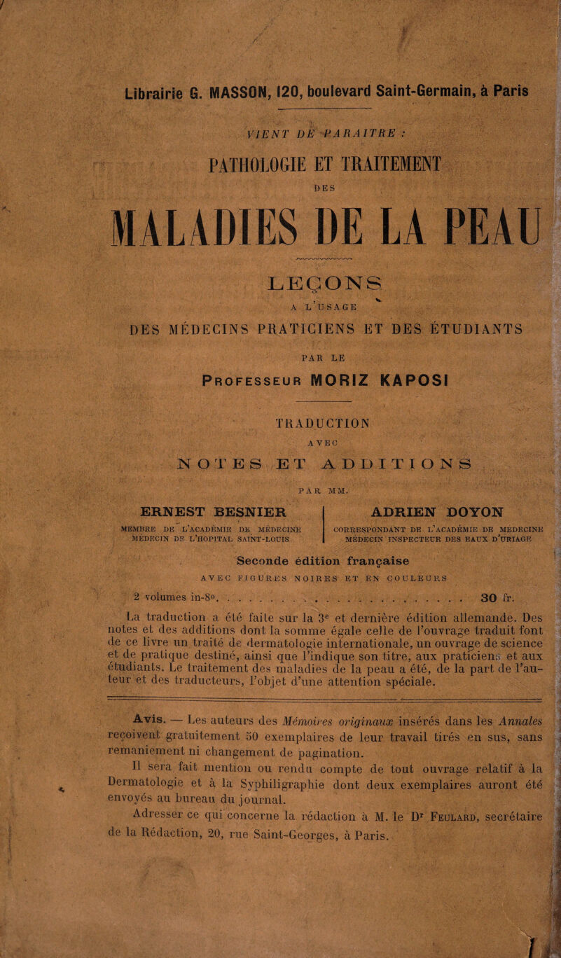 Librairie G. MASSON, 120, boulevard Saint-Germain, à Paris VIENT DE PARAITRE : PATHOLOGIE ET TRAITEMENT MALADIES DE LA PEAU LEÇONS: A L’USAGE DES MÉDECINS PRATICIENS ET DES ÉTUDIANTS PAR LE Professeur IY10RIZ KAPOSI '■ ». ;'V ■ * -■ TRADUCTION AVEC NOTES ET ADDITIONS PAR MM. ERNEST BESNIER MEMBRE DE L’ACADÉMIE DE MÉDECINE MÉDECIN DE L’HOPITAL SAINT-LOUIS ADRIEN OOYON CORRESPONDANT DE l’âCADÉMIE DE MÉDECINE MÉDECIN INSPECTEUR DES EAUX d’üRIAGE Seconde édition française t> AVEC FIGURES NOIRES ET EN COULEURS 2 volumes in-8°.... 30 fr. La traduction a été faite sur la 3e et dernière édition allemande. Des notes et des additions dont la somme égale celle de l’ouvrage traduit font de ce livre un traité de dermatologie internationale, un ouvrage de science et de pratique destiné, ainsi que l’indique son titre, aux praticiens et aux étudiants. Le traitement des maladies de la peau a été, de la part de Fau¬ teur et des traducteurs, l’objet d’une attention spéciale. -Avis. — Les auteurs des Mémoires originaux insérés dans les Annales reçoivent gratuitement 50 exemplaires de leur travail tirés en sus, sans remaniement ni changement de pagination. Il sera fait mention ou rendu compte de tout ouvrage relatif à la Dermatologie et à la Syphiligraphie dont deux exemplaires auront été envoyés au bureau du journal. Adresser ce qui concerne la rédaction à M. le Dr Feulard, secrétaire de la Rédaction, 20, rue Saint-Georges, à Paris..