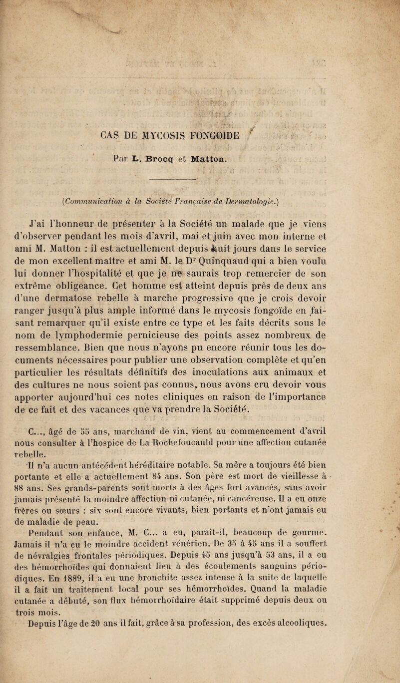 CAS DE MYCOSIS FONGOIDE Par L. Brocq et Matton. ('Communication à la Société Française de Dermatologie.) J’ai l’honneur de présenter à la Société un malade que je viens d’observer pendant les mois d’avril, mai et juin avec mon interne et ami M. Matton : il est actuellement depuis iiuit jours dans le service de mon excellent maître et ami M. le Dr Quinquaud qui a bien voulu lui donner l’hospitalité et que je ne saurais trop remercier de son extrême obligeance. Cet homme est atteint depuis près de deux ans d’une dermatose rebelle à marche progressive que je crois devoir ranger jusqu’à plus ample informé dans le mycosis fongoïde en .fai¬ sant remarquer qu’il existe entre ce type et les faits décrits sous le nom de lymphodermie pernicieuse des points assez nombreux de ressemblance. Bien que nous n’ayons pu encore réunir tous les do¬ cuments nécessaires pour publier une observation complète et qu’en particulier les résultats définitifs des inoculations aux animaux et des cultures ne nous soient pas connus, nous avons cru devoir vous apporter aujourd’hui ces notes cliniques en raison de l’importance de ce fait et des vacances que va prendre la Société. i , - . G..., âgé de 55 ans, marchand de vin, vient au commencement d’avril nous consulter à l’hospice de La Rochefoucauld pour une affection cutanée rebelle. Il n’a aucun antécédent he'réditaire notable. Sa mère a toujours été bien portante et elle a actuellement 84 ans. Son père est mort de vieillesse à - 88 ans. Ses grands-parents sont morts à des âges fort avancés, sans avoir jamais présenté la moindre affection ni cutanée, ni cancéreuse. Il a eu onze frères ou sœurs : six sont encore vivants, bien portants et n’ont jamais eu de maladie de peau. Pendant son enfance, M. G... a eu, paraît-il, beaucoup de gourme. Jamais il n’a eu le moindre accident vénérien. De 35 à 45 ans il a souffert de névralgies frontales périodiques. Depuis 45 ans jusqu’à 53 ans, il a eu des hémorrhoïdes qui donnaient lieu à des écoulements sanguins pério¬ diques. En 1889, il a eu une bronchite assez intense à la suite de laquelle il a fait un traitement local pour ses hémorrhoïdes. Quand la maladie cutanée a débuté, son flux hémorrhoïdaire était supprimé depuis deux ou trois mois. Depuis l’âge de 20 ans il fait, grâce à sa profession, des excès alcooliques.