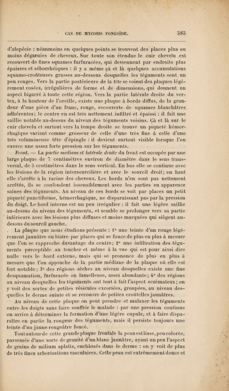 d’alopécie : néanmoins en quelques points se trouvent des places plus ou moins dégarnies de cheveux. Sur toute son étendue le cuir chevelu est recouvert de fines squames furfuracées, qui deviennent par endroits plus épaisses et séborrhéiques : il y a même çà et là quelques accumulations squamo-croûteuses grasses au-dessous desquelles les téguments sont un peu rouges. Vers la partie postérieure de la tête se voient des plaques légè¬ rement rosées, irrégulières de forme et de dimensions, qui donnent un aspect bigarré à toute cette région. Vers la partie latérale droite du ver- tex, à la hauteur de l’oreille, existe une plaque à bords diffus, de la gran¬ deur d’une pièce d’un franc, rouge, recouverte de squames blanchâtres adhérentes; le centre en est très nettement infiltré et épaissi : il fait une saillie notable au-dessus du niveau des téguments voisins. Çà et là sur le cuir chevelu et surtout vers la tempe droite se trouve un piqueté hémor¬ rhagique variant comme grosseur de celle d’une très fine à celle d’une très volumineuse tête d’épingle : il devient surtout visible lorsque l’on exerce une assez forte pression sur les téguments. Front. — La partie médiane et latérale droite du front est occupée par une large plaque de 7 centimètres environ de diamètre dans le sens trans¬ versal, de 5 centimètres dans le sens vertical. En bas elle se continue avec les lésions de la région intersourcilière et avec le sourcil droit; en haut elle s’arrête à la racine des cheveux. Les bords n’en sont pas nettement arrêtés, ils se confondent insensiblement avec les parties en apparence saines des téguments. Au niveau de ces bords se voit par places un petit piqueté punctiforme, hémorrhagique, ne disparaissant pas parla pression du doigt. Le bord interne est un peu irrégulier : il fait une légère saillie au-dessus du niveau des téguments, et semble se prolonger vers sa partie inférieure avec les lésions plus diffuses et moins marquées qui siègent au- dessus du sourcil gauche. . La plaque que nous étudions présente : 1° une teinte d’un rouge légè¬ rement jaunâtre ou bistre par places qui se fonce de plus en plus à mesure que l’on se rapproche davantage du centre; 2° une infiltration des tégu¬ ments perceptible au toucher et même à la vue qui est pour ainsi dire nulle vers le bord externe, mais qui se prononce de plus en plus à mesure que l’on approche de la partie médiane de la plaque où elle est fort notable ; 3° des régions sèches au niveau desquelles existe une fine desquamation, furfuracée ou lamelleuse, assez abondante; 4° des régions au niveau desquelles les téguments ont tout à fait l’aspect eczémateux; on y voit des sortes de petites vésicules excoriées, groupées, au niveau des¬ quelles le derme suinte et se recouvre de petites croùtelles jaunâtres. Au niveau de cette plaque on peut prendre et malaxer les téguments entre les doigts sans faire souffrir le malade : par une pression continue on arrive à déterminer la formation d’une légère cupule, et à faire dispa¬ raître en partie la rougeur des téguments, mais il persiste toujours une teinte d’un jaune rougeâtre foncé. Toutautourde cette grande plaque frontale la peauestlisse,peucolorée, parsemée d’une sorte de granité d’un blanc jaunâtre, ayant un peu l’aspect de grains de milium aplatis, enchâssés dans le derme : on y voit de plus de très fines arborisations vasculaires. Cette peau est extrêmement douce et