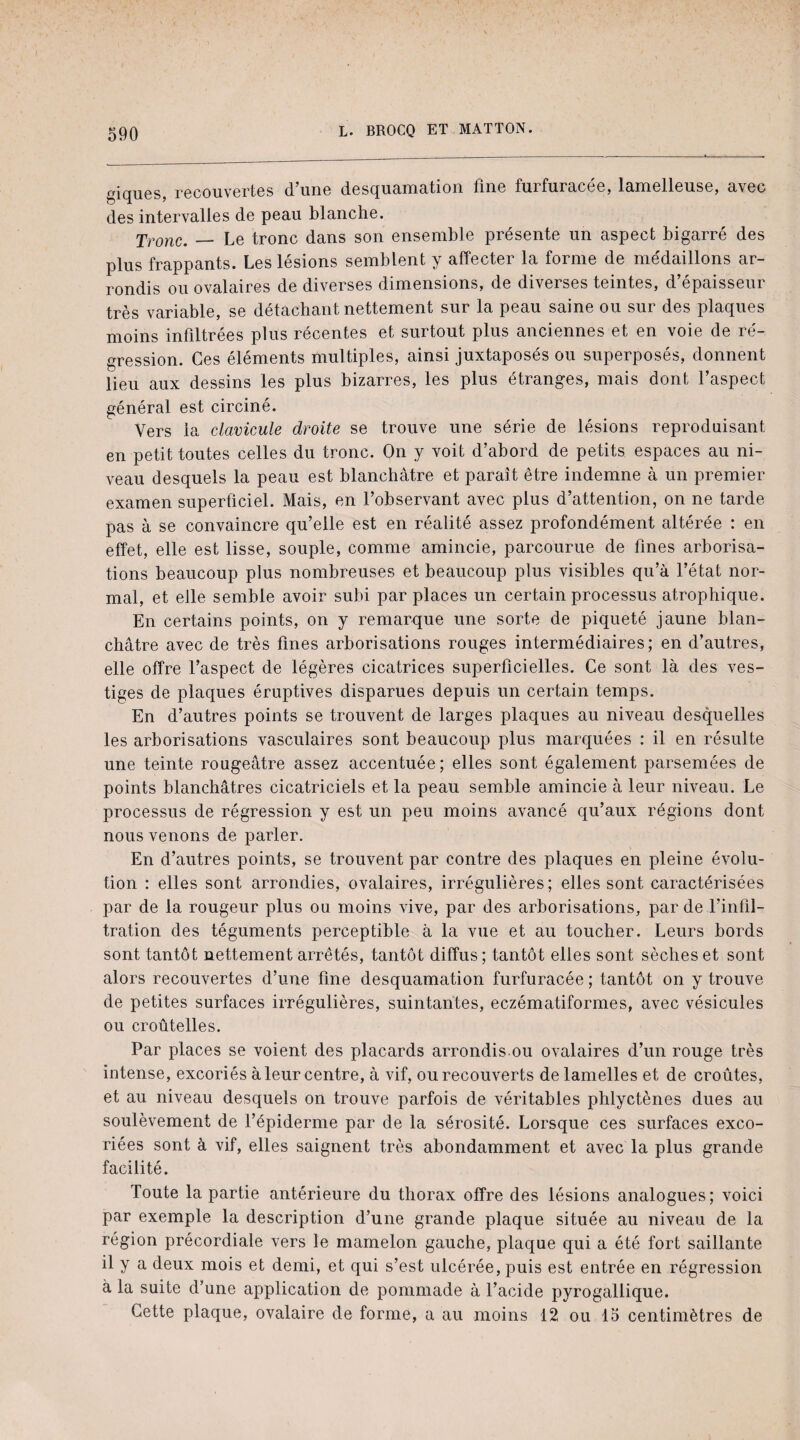 giques, recouvertes d’une desquamation fine furfuracée, lamelleuse, avec des intervalles de peau blanche. Tronc._ Le tronc dans son ensemble présente un aspect bigarré des plus frappants. Les lésions semblent y affecter la forme de médaillons ar¬ rondis ou ovalaires de diverses dimensions, de diverses teintes, d’épaisseur très variable, se détachant nettement sur la peau saine ou sur des plaques moins infiltrées plus récentes et surtout plus anciennes et en voie de ré¬ gression. Ces éléments multiples, ainsi juxtaposés ou superposés, donnent lieu aux dessins les plus bizarres, les plus étranges, mais dont l’aspect général est circiné. Vers la clavicule droite se trouve une série de lésions reproduisant en petit toutes celles du tronc. On y voit d’abord de petits espaces au ni¬ veau desquels la peau est blanchâtre et paraît être indemne à un premier examen superficiel. Mais, en l’observant avec plus d’attention, on ne tarde pas à se convaincre qu’elle est en réalité assez profondément altérée : en effet, elle est lisse, souple, comme amincie, parcourue de fines arborisa¬ tions beaucoup plus nombreuses et beaucoup plus visibles qu’à l’état nor¬ mal, et elle semble avoir subi par places un certain processus atrophique. En certains points, on y remarque une sorte de piqueté jaune blan¬ châtre avec de très fines arborisations rouges intermédiaires; en d’autres, elle offre l’aspect de légères cicatrices superficielles. Ce sont là des ves¬ tiges de plaques éruptives disparues depuis un certain temps. En d’autres points se trouvent de larges plaques au niveau desquelles les arborisations vasculaires sont beaucoup plus marquées : il en résulte une teinte rougeâtre assez accentuée; elles sont également parsemées de points blanchâtres cicatriciels et la peau semble amincie à leur niveau. Le processus de régression y est un peu moins avancé qu’aux régions dont nous venons de parler. En d’autres points, se trouvent par contre des plaques en pleine évolu¬ tion : elles sont arrondies, ovalaires, irrégulières; elles sont caractérisées par de la rougeur plus ou moins vive, par des arborisations, par de l’infil¬ tration des téguments perceptible à la vue et au toucher. Leurs bords sont tantôt nettement arrêtés, tantôt diffus ; tantôt elles sont sèches et sont alors recouvertes d’une fine desquamation furfuracée ; tantôt on y trouve de petites surfaces irrégulières, suintantes, eczématiformes, avec vésicules ou croûtelles. Par places se voient des placards arrondis.ou ovalaires d’un rouge très intense, excoriés à leur centre, à vif, ou recouverts de lamelles et de croûtes, et au niveau desquels on trouve parfois de véritables phlyctènes dues au soulèvement de l’épiderme par de la sérosité. Lorsque ces surfaces exco¬ riées sont à vif, elles saignent très abondamment et avec la plus grande facilité. Toute la partie antérieure du thorax offre des lésions analogues ; voici par exemple la description d’une grande plaque située au niveau de la région précordiale vers le mamelon gauche, plaque qui a été fort saillante il y a deux mois et demi, et qui s’est ulcérée, puis est entrée en régression à la suite d’une application de pommade à l’acide pyrogallique. Cette plaque, ovalaire de forme, a au moins 12 ou 15 centimètres de