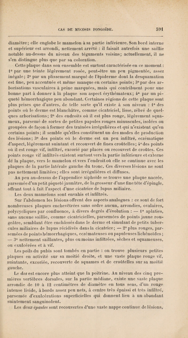 diamètre ; elle englobe le mamelon à sa partie inférieure. Son bord interne et supérieur est arrondi, nettement arrêté : il faisait autrefois une saillie notable au-dessus du niveau des téguments voisins; actuellement, il ne s’en distingue plus que par sa coloration. Cette plaque dans son ensemble est surtout caractérisée en ce moment : 1° par une teinte légèrement rosée, peut-être un peu pigmentée, assez inégale; 2° par un plissement marqué de l’épiderme dont la desquamation est fine, peu accentuée et même manque en certains points ; 3° par des ar¬ borisations vasculaires à peine marquées, mais qui contribuent pour une bonne part à donner à là plaque son aspect érythémateux; 4° par un pi¬ queté hémorrhagique peu abondant. Certaines régions de cette plaque sont plus prises que d’autres, de telle sorte qu’il existe à son niveau : 1° des points où le derme est blanchâtre, comme cicatriciel, lisse, zébré de quel¬ ques arborisations; 2° des endroits où il est plus rouge, légèrement squa¬ meux, parsemé de sortes de petites papules rouges minuscules, isolées ou groupées de façon à former des traînées irrégulières et qui n’existent qu’en certains points; il semble qu’elles constituent un des modes de production des lésions; 3° des points où le derme est un peu infiltré, eczématique d’aspect, légèrement suintant et recouvert de fines croûtelles; 4° des points où il est rouge vif, infiltré, excorié par places ou recouvert de croûtes. Ces points rouge vif infiltrés existent surtout vers la partie inférieure et externe dé la plaque, vers le mamelon et vers l’endroit où elle se continue avec les plaques de la partie latérale gauche du tronc. Ces diverses lésions ne sont pas nettement limitées; elles sont irrégulières et diffuses. Au peu au-dessus de l’appendice xiphoïde se trouve une plaque nacrée, parsemée d’un petit piqueté jaunâtre, de la grosseur d’une fine tête d’épingle, offrant tout à fait l’aspect d’une cicatrice de lupus miliaire. Les deux mamelons sont envahis et infiltrés. Sur l’abdomen les lésions offrent des aspects analogues : ce sont de fort nombreuses plaques enchevêtrées sans ordre aucun, arrondies, ovalaires, polycycliques par confluence, à divers degrés d’évolution : — 1° aplaties, sans aucune saillie, comme cicatricielles, parsemées de points jaune rou¬ geâtre, semblant être enchâssés dans le derme et simulant de petits tuber¬ cules miliaires de lupus récidivés dans la cicatrice; — 2° plus rouges, par¬ semées de points hémorrhagiques, eczémateuses ou papuleuses lichénoïdes ; — 3° nettement saillantes, plus ou moins infiltrées, sèches et squameuses, ou exulcérées et à vif. Les poils du pubis sont tombés en partie : on trouve plusieurs petites plaques en activité sur sa moitié droite, et une vaste plaque rouge vif, suintante, excoriée, recouverte de squames et de croûtelles sur sa moitié gauche. Le dos est encore plus atteint que la poitrine. Au niveau des cinq pre¬ mières vertèbres dorsales, sur la partie médiane, existe une vaste plaque arrondie de 10 à 12 centimètres de diamètre en tous sens, d’un rouge intense livide, à bords assez peu nets, à centre très épaissi et très infiltré, parsemée d’exulcérations superficielles qui donnent lieu à un abondant suintement sanguinolent. Les deux épaules sont recouvertes d’une vaste nappe continue de lésions,