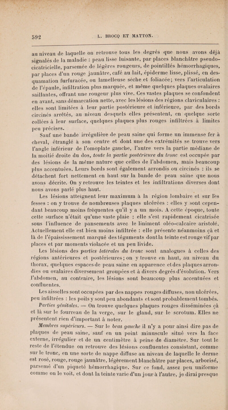 59 2 au niveau de laquelle on retrouve tous les degrés que nous avons déjà signalés de la maladie : peau lisse luisante, par places blanchâtre pseudo- cicatricielle. parsemée de légères rougeurs, de pointillés hémorrhagiques, par places d’un rouge jaunâtre, café au lait, épiderme lisse, plissé, en des¬ quamation furfuracée, ou lamelleuse sèche et foliacée; vers l’articulation de l’épaule, infiltration plus marquée, et même quelques plaques ovalaires saillantes, offrant une rougeur plus vive. Ces vastes plaques se confondent en avant, sans démarcation nette, avec les lésions des régions claviculaires : elles sont limitées à leur partie postérieure et inférieure, par des bords circinés arrêtés, au niveau desquels elles présentent, en quelque sorte collées à leur surface, quelques plaques plus rouges infiltrées à limites peu précises. Sauf une bande irrégulière de peau saine qui forme un immense fer à cheval, étranglé à son centre et dont une des extrémités se trouve vers l’angle inférieur de l’omoplate gauche, l’autre vers la partie médiane de la moitié droite du dos, toute la partie postérieure du tronc est occupée par des lésions de la même nature que celles de l’abdomen, mais beaucoup plus accentuées. Leurs bords sont également arrondis ou circinés : ils se détachent fort nettement en haut sur la bande de peau saine que nous avons décrite. On y retrouve les teintes et les infiltrations diverses dont nous avons parlé plus haut. Les lésions atteignent leur maximum à la région lombaire et sur lés fesses : on y trouve de nombreuses plaques ulcérées : elles y sont cepen¬ dant beaucoup moins fréquentes qu’il y a un mois. A cette époque, toute cette surface n’était qu’une vaste plaie : elle s’est rapidement cicatrisée sous l’influence de pansements avec le liniment oléo-calcaire aristolé. Actuellement elle est bien moins infiltrée : elle présente néanmoins çà et là de l’épaississement marqué des téguments dontla teinte est rouge vif par places et par moments violacée et un peu livide. Les lésions des parties latérales du tronc sont analogues à celles des régions antérieures et postérieures ; on y trouve en haut, au niveau du thorax, quelques espaces de peau saine en apparence et des plaques arron¬ dies ou ovalaires diversement groupées et à divers degrés d’évolution. Vers l’abdomen, au contraire, les lésions sont beaucoup plus accentuées et confluentes. Les aisselles sont occupées par des nappes rouges diffuses, non ulcérées, peu infiltrées : les poils y sont peu abondants et sont probablement tombés. Parties génitales. — On trouve quelques plaques rouges disséminées çà et là sur le fourreau de la verge, sur le gland, sur le scrotum. Elles ne présentent rien d’important à noter. Membres supérieurs. — Sur le bras gauche il n’y a pour ainsi dire pas de plaques de peau saine, sauf en un point minuscule situé vers la face externe, irrégulier et de un centimètre à peine de diamètre. Sur tout le reste de l’étendue on retrouve des lésions confluentes consistant, comme sur le tronc, en une sorte de nappe diffuse au niveau de laquelle le derme est rosé, rouge, rouge jaunâtre, légèrement blanchâtre par places, arborisé, parsemé d’un piqueté hémorrhagique. Sur ce fond, assez peu uniforme comme on le voit, et dont la teinte varie d’un jour à l’autre, je dirai presque